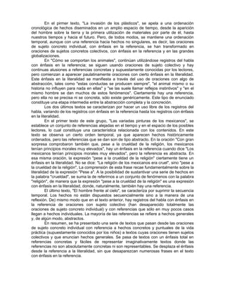 En el pirmer texto, "La invasión de los plásticos", se apela a una ordenación
cronológica de hechos diseminados en un amplio espacio de tiempo, desde la aparición
del hombre sobre la tierra y la primera utilización de materiales por parte de él, hasta
nuestros tiempos y hacia el futuro. Pero, de todos modos, se mantiene una ordenación
temporal, aunque con una referencia hacia hechos no singulares, es decir, las oraciones
de sujeto concreto individual, con énfasis en la referencia, se han transformado en
oraciones de sujetos concretos colectivos, con énfasis en la referencia y en las grandes
globalizaciones.
En "Cómo se comportan los animales", continúan utilizándose registros del habla
con énfasis en la referencia; se siguen usando oraciones de sujeto colectivo y hay
continuas alusiones a referencias concretas y supuestamente conocidas por los lectores,
pero comienzan a aparecer paulatinamente oraciones con cierto énfasis en la literalidad.
Este énfasis en la literalidad se manifiesta a través del uso de oraciones con algo de
abstracción, tales como "estas conductas se producen siempre", "el animal mismo o su
historia no influyen para nada en ellas" y "se las suele llamar reflejos instintivos" y "en el
mismo hombre se dan muchos de estos fenómenos". Ciertamente hay una referencia,
pero ella no se precisa ni se concreta, sólo existe genéricamente. Este tipo de enunciado
constituye una etapa intermedia entre la abstracción completa y la concreción.
Los dos últimos textos se caracterizan por hacer un uso libre de los registros del
habla, variando de los registros con énfasis en la referencia hasta los registros con énfasis
en la literalidad.
En el primer texto de este grupo, "Las variadas pinturas de los mexicanos", se
establece un conjunto de referencias alejadas en el tiempo y en el espacio de los posibles
lectores, lo cual constituye una característica relacionada con los contenidos. En este
texto se observa un cierto orden temporal, ya que aparecen hechos históricamente
ordenados, pero las referencias que se dan son de tipo abstracto. En la oración "Con gran
sorpresa comprobaron también que, pese a la crueldad de la religión, los mexicanos
tenían principios morales muy elevados", hay un énfasis en la referencia cuando dice "Los
mexicanos tenían principios morales muy elevados", pero la referencia es abstracta. En
esa misma oración, la expresión "pese a la crueldad de la religión" ciertamente tiene un
énfasis en la literalidad. No se dice: "La religión de los mexicanos era cruel", sino "pese a
la crueldad de la religión", La comprensión de esta frase recae fundamentalmente sobre la
literalidad de la expresión "Pese a". A la posibilidad de sustantivar una serie de hechos en
la palabra "crueldad", se suma la de referirnos a un conjunto de fenómenos con la palabra
"religión", de manera que la expresión "pese a la crueldad de la religión" es una expresión
con énfasis en la literalidad, donde, naturalmente, también hay una referencia.
El último texto, "El hombre frente al cielo", se caracteriza por suprimir la secuencia
temporal. Los hechos no están dispuestos secuencialmente sino a la manera de una
reflexión. De) mismo modo que en el texto anterior, hay registros del habla con énfasis en
la referencia de oraciones con sujeto colectivo (han desaparecido totalmente las
oraciones de sujeto concreto individual) y con referencias que sólo en muy pocos casos
llegan a hechos individuales. La mayoría de las referencias se refiere a hechos generales
y, de algún modo, abstractos.
En resumen, se ha presentado una serie de textos que pasan desde las oraciones
de sujeto concreto individual con referencia a hechos concretos y puntuales de la vida
práctica (supuestamente conocidos por los niños) a textos cuyas oraciones tienen sujetos
colectivos y que enuncian hechos generales. Se pasa de textos con un énfasis total en
referencias concretas y fáciles de representar imaginativamente textos donde las
referencias no son absolutamente concretas ni son representables. Se desplaza el énfasis
desde la referencia a la literalidad, sin que desaparezcan numerosas frases en el texto
con énfasis en la referencia.

 