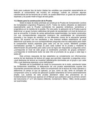texto para cualquier tipo de lector (dadas las variables que presentan especialmente en
relación al conocimiento del mundo) sin embargo, cuando se conocen algunas
características de los lectores de un texto, se puede determinar un grado de comprensión
esperado y se puede medir el logro de ese grado.
1.5. Bases para la construcción de la Prueba
Sobre la base de estas premisas se construyó la Prueba de Comprensión Lectora
de Complejidad Lingüística Progresiva (CLP). Todos los textos utilizados se elaboraron
especialmente para la Prueba controlando los aspectos sintácticos, semánticos y
pragmáticos en la medida de lo posible. Por otra parte, la aplicación de la Prueba supone
determinar un grupo humano valiéndose del grado de escolaridad o el nivel de lectura en
que se encuentra. A través de varias aplicaciones experimentales, los textos construidos
con sus correspondientes preguntas mostraron las posibilidades de comprensión
promedio y los rangos de variación en los diferentes cursos de la educación general
básica. De acuerdo con los resultados y tras diversos análisis estadísticos se pudo
determinar qué textos con sus correspondientes preguntas eran los adecuados para medir
la comprensión lectora esperada para cada uno de los cursos. Mediante puntajes
normalizados (puntaje T, puntaje Z) para cada subtes! de la prueba y mediante la
determinación de percentiles para cada curso se logra dar respuestas a preguntas como:
¿corresponde el nivel de este grupo al rendimiento promedio de grupos similares?,
¿corresponde el rendimiento lector de este niño al promedio de su grupo o está bajo o
sobre él?
Esta primera respuesta de tipo estadístico se complementa con informaciones
acerca de las destrezas de lectura en juego que permiten responder a preguntas como:
¿qué destrezas de lectura se muestran debidamente dominadas por el grupo o por cada
niño y qué destrezas aparecen como deficitarias?
Sentada así la posibilidad de medir la comprensión de lo leído, admitiendo todas
las limitaciones existentes, la elaboración de una prueba estandarizada supone dos
importantes precisiones teóricas: definir la comprensión de la lectura de modo operativo y
determinar el campo al que se aplicará, ya que, como se dijo, tanto el concepto de
comprensión como su campo de aplicación pueden extenderse en forma extremadamente
amplia. Los autores de esta prueba abordaron estas dos precisiones en la
fundamentación teórica que aparece en el Manual que publicaron para la primera versión
del instrumento (1° a 5° año básico) (Alliende, Condemarín, Milicic, 1982), donde pueden
ser examinadas.

 