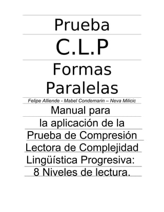 Prueba

C.L.P
Formas
Paralelas
Felipe Alliende - Mabel Condemarin – Neva Milicic

Manual para
la aplicación de la
Prueba de Compresión
Lectora de Complejidad
Lingüística Progresiva:
8 Niveles de lectura.

 
