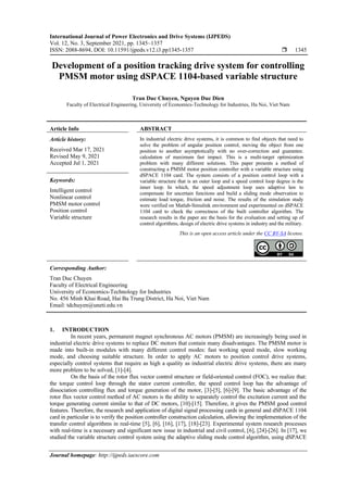 International Journal of Power Electronics and Drive Systems (IJPEDS)
Vol. 12, No. 3, September 2021, pp. 1345~1357
ISSN: 2088-8694, DOI: 10.11591/ijpeds.v12.i3.pp1345-1357  1345
Journal homepage: http://ijpeds.iaescore.com
Development of a position tracking drive system for controlling
PMSM motor using dSPACE 1104-based variable structure
Tran Duc Chuyen, Nguyen Duc Dien
Faculty of Electrical Engineering, University of Economics-Technology for Industries, Ha Noi, Viet Nam
Article Info ABSTRACT
Article history:
Received Mar 17, 2021
Revised May 9, 2021
Accepted Jul 1, 2021
In industrial electric drive systems, it is common to find objects that need to
solve the problem of angular position control, moving the object from one
position to another asymptotically with no over-correction and guarantee.
calculation of maximum fast impact. This is a multi-target optimization
problem with many different solutions. This paper presents a method of
constructing a PMSM motor position controller with a variable structure using
dSPACE 1104 card. The system consists of a position control loop with a
variable structure that is an outer loop and a speed control loop degree is the
inner loop. In which, the speed adjustment loop uses adaptive law to
compensate for uncertain functions and build a sliding mode observation to
estimate load torque, friction and noise. The results of the simulation study
were verified on Matlab-Simulink environment and experimented on dSPACE
1104 card to check the correctness of the built controller algorithm. The
research results in the paper are the basis for the evaluation and setting up of
control algorithms, design of electric drive systems in industry and the military.
Keywords:
Intelligent control
Nonlinear control
PMSM motor control
Position control
Variable structure
This is an open access article under the CC BY-SA license.
Corresponding Author:
Tran Duc Chuyen
Faculty of Electrical Engineering
University of Economics-Technology for Industries
No. 456 Minh Khai Road, Hai Ba Trung District, Ha Noi, Viet Nam
Email: tdchuyen@uneti.edu.vn
1. INTRODUCTION
In recent years, permanent magnet synchronous AC motors (PMSM) are increasingly being used in
industrial electric drive systems to replace DC motors that contain many disadvantages. The PMSM motor is
made into built-in modules with many different control modes: fast working speed mode, slow working
mode, and choosing suitable structure. In order to apply AC motors to position control drive systems,
especially control systems that require as high a quality as industrial electric drive systems, there are many
more problem to be solved, [1]-[4].
On the basis of the rotor flux vector control structure or field-oriented control (FOC), we realize that:
the torque control loop through the stator current controller, the speed control loop has the advantage of
dissociation controlling flux and torque generation of the motor, [3]-[5], [6]-[9]. The basic advantage of the
rotor flux vector control method of AC motors is the ability to separately control the excitation current and the
torque generating current similar to that of DC motors, [10]-[15]. Therefore, it gives the PMSM good control
features. Therefore, the research and application of digital signal processing cards in general and dSPACE 1104
card in particular is to verify the position controller construction calculation, allowing the implementation of the
transfer control algorithms in real-time [5], [6], [16], [17], [18]-[23]. Experimental system research processes
with real-time is a necessary and significant new issue in industrial and civil control, [6], [24]-[26]. In [17], we
studied the variable structure control system using the adaptive sliding mode control algorithm, using dSPACE
 