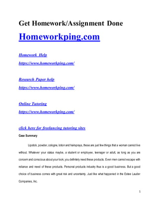 1
Get Homework/Assignment Done
Homeworkping.com
Homework Help
https://www.homeworkping.com/
Research Paper help
https://www.homeworkping.com/
Online Tutoring
https://www.homeworkping.com/
click here for freelancing tutoring sites
Case Summary
Lipstick, powder, cologne, lotion and hairsprays, these are just few things that a woman cannot live
without. Whatever your status maybe, a student or employee, teenager or adult, as long as you are
concern and conscious aboutyour look,you definitely need these products. Even men cannot escape with
reliance and need of these products. Personal products industry thus is a good business. But a good
choice of business comes with great risk and uncertainty. Just like what happened in the Estee Lauder
Companies, Inc.
 