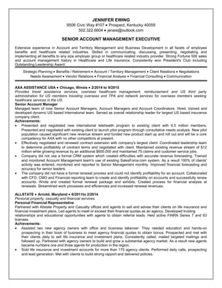 JENNIFER EWING
9506 Civic Way #107 • Prospect, Kentucky 40059
502.322.6604 • jeneis@outlook.com
SENIOR ACCOUNT MANAGEMENT EXECUTIVE
Extensive experience in Account and Territory Management and Business Development in all facets of employee
benefits and healthcare related industries. Skilled in communicating, discussing, presenting, negotiating and
implementing all benefits to any size employer group or healthcare related industry provider. Strong Fortune 500 sales
and account management history in Healthcare and Life insurance. Consistently won President's Club including
Outstanding Leadership Award.
Strategic Planning • Benefits / Retirement • Account / Territory Management • Client Relations • Negotiations
Needs Assessment • Vendor Relations • Financial Analysis • Financial Consulting • Communication
AXA ASSISTANCE USA • Chicago, Illinois • 2/2014 to 9/2015
Provides travel assistance services, overseas healthcare management, reimbursement and US third party
administration for US members traveling overseas and TPA and network services for overseas members seeking
healthcare services in the US.
Senior Account Manager
Managed team of nine Senior Account Managers, Account Managers and Account Coordinators. Hired, trained and
developed dynamic US based International team. Served as overall relationship leader for largest US based insurance
company client.
Achievements:
• Presented and negotiated new international telehealth program to existing client with 6.5 million members.
Presented and negotiated with existing client to launch pilot program through consultative needs analysis. New pilot
population caused significant new revenue stream and funded new product start up and roll out and will be a core
competency for AXA with no other competitors at present.
• Effectively negotiated and renewed contract extension with company's largest client. Coordinated leadership team
to determine profitability of contract terms and negotiated with client. Maintained existing revenue stream of $12
million while growing revenue by an additional $600,000 and maintained 75 claims and customer service jobs.
• Company did not use a formal CRM system which created difficulties with accurate revenue forecasting. Trained
and monitored Account Management team's use of existing SalesForce.com system. As a result 100% of clients'
activity was entered, monitored and reported to Senior Management monthly. Improved financial forecasting and
accuracy for senior leaders.
• The company did not have a formal renewal process and could not identify profitability for an account. Collaborated
with CFO, CMO and Financial reporting team to create and identify profitability on accounts and successfully renew
accounts. Wrote and created formal renewal package and exhibits. Created process for financial analysis at
renewals. Streamlined work processes and efficiencies and increased renewal revenues.
ALLSTATE • Arnold, Maryland • 6/2011to 2/2014
Personal property, casualty and financial services.
Personal Financial Representative
Partnered with Allstate Property and Casualty offices and agents to sell and advise their clients on life insurance and
financial investment plans. Led agents to meet or exceed their financial quotas as an agency. Developed trusting
relationships and educational opportunities with agents to obtain referral leads. Held active FINRA Series 7 and 63
licenses.
Achievements:
• Assisted two new agency owners with office and business takeover. They needed education and hands-on
prospecting in their book of business to meet agency financial quotas to obtain bonus. Prospected and met with
their clients daily to sell life insurance and investment plans. Consistently called, mailed targeted mailings and
followed up. Partnered with agency owners to build and grow a substantial agency market. As a result new agents
became numbers one and three agents for production in the region.
• Sold life insurance and investment accounts for more than 175 agency clients. Performed daily calls, prospecting
and lead generation. Met with clients to build strong rapport and delivered policies.
Resume
 