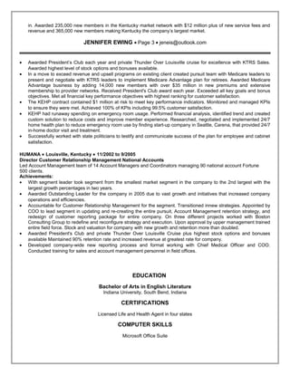in. Awarded 235,000 new members in the Kentucky market network with $12 million plus of new service fees and
revenue and 365,000 new members making Kentucky the company’s largest market.
JENNIFER EWING • Page 3 • jeneis@outlook.com
• Awarded President’s Club each year and private Thunder Over Louisville cruise for excellence with KTRS Sales.
Awarded highest level of stock options and bonuses available.
• In a move to exceed revenue and upsell programs on existing client created pursuit team with Medicare leaders to
present and negotiate with KTRS leaders to implement Medicare Advantage plan for retirees. Awarded Medicare
Advantage business by adding 14,000 new members with over $35 million in new premiums and extensive
membership to provider networks. Received President's Club award each year. Exceeded all key goals and bonus
objectives. Met all financial key performance objectives with highest ranking for customer satisfaction.
• The KEHP contract contained $1 million at risk to meet key performance indicators. Monitored and managed KPIs
to ensure they were met. Achieved 100% of KPIs including 99.5% customer satisfaction.
• KEHP had runaway spending on emergency room usage. Performed financial analysis, identified trend and created
custom solution to reduce costs and improve member experience. Researched, negotiated and implemented 24/7
home health plan to reduce emergency room use by finding start-up company in Seattle, Carena, that provided 24/7
in-home doctor visit and treatment.
• Successfully worked with state politicians to testify and communicate success of the plan for employee and cabinet
satisfaction.
HUMANA • Louisville, Kentucky • 11/2002 to 9/2005
Director Customer Relationship Management National Accounts
Led Account Management team of 14 Account Managers and Coordinators managing 90 national account Fortune
500 clients.
Achievements:
• With segment leader took segment from the smallest market segment in the company to the 2nd largest with the
largest growth percentages in two years.
• Awarded Outstanding Leader for the company in 2005 due to vast growth and initiatives that increased company
operations and efficiencies.
• Accountable for Customer Relationship Management for the segment. Transitioned innew strategies. Appointed by
COO to lead segment in updating and re-creating the entire pursuit, Account Management retention strategy, and
redesign of customer reporting package for entire company. On three different projects worked with Boston
Consulting Group to redefine and reconfigure strategy and execution. Upon approval by upper management trained
entire field force. Stock and valuation for company with new growth and retention more than doubled.
• Awarded President's Club and private Thunder Over Louisville Cruise plus highest stock options and bonuses
available Maintained 90% retention rate and increased revenue at greatest rate for company.
• Developed company-wide new reporting process and format working with Chief Medical Officer and COO.
Conducted training for sales and account management personnel in field offices.
EDUCATION
Bachelor of Arts in English Literature
Indiana University, South Bend, Indiana
CERTIFICATIONS
Licensed Life and Health Agent in four states
COMPUTER SKILLS
Microsoft Office Suite
Resume
 