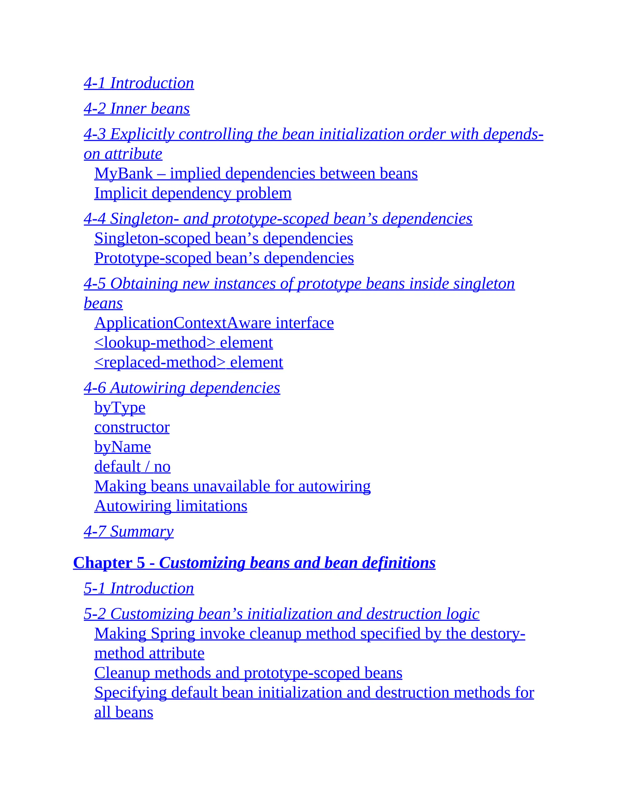 4-1 Introduction 4-2 Inner beans 4-3 Explicitly controlling the bean initialization order with depends- on attribute MyBank – implied dependencies between beans Implicit dependency problem 4-4 Singleton- and prototype-scoped bean’s dependencies Singleton-scoped bean’s dependencies Prototype-scoped bean’s dependencies 4-5 Obtaining new instances of prototype beans inside singleton beans ApplicationContextAware interface <lookup-method> element <replaced-method> element 4-6 Autowiring dependencies byType constructor byName default / no Making beans unavailable for autowiring Autowiring limitations 4-7 Summary Chapter 5 - Customizing beans and bean definitions 5-1 Introduction 5-2 Customizing bean’s initialization and destruction logic Making Spring invoke cleanup method specified by the destory- method attribute Cleanup methods and prototype-scoped beans Specifying default bean initialization and destruction methods for all beans 