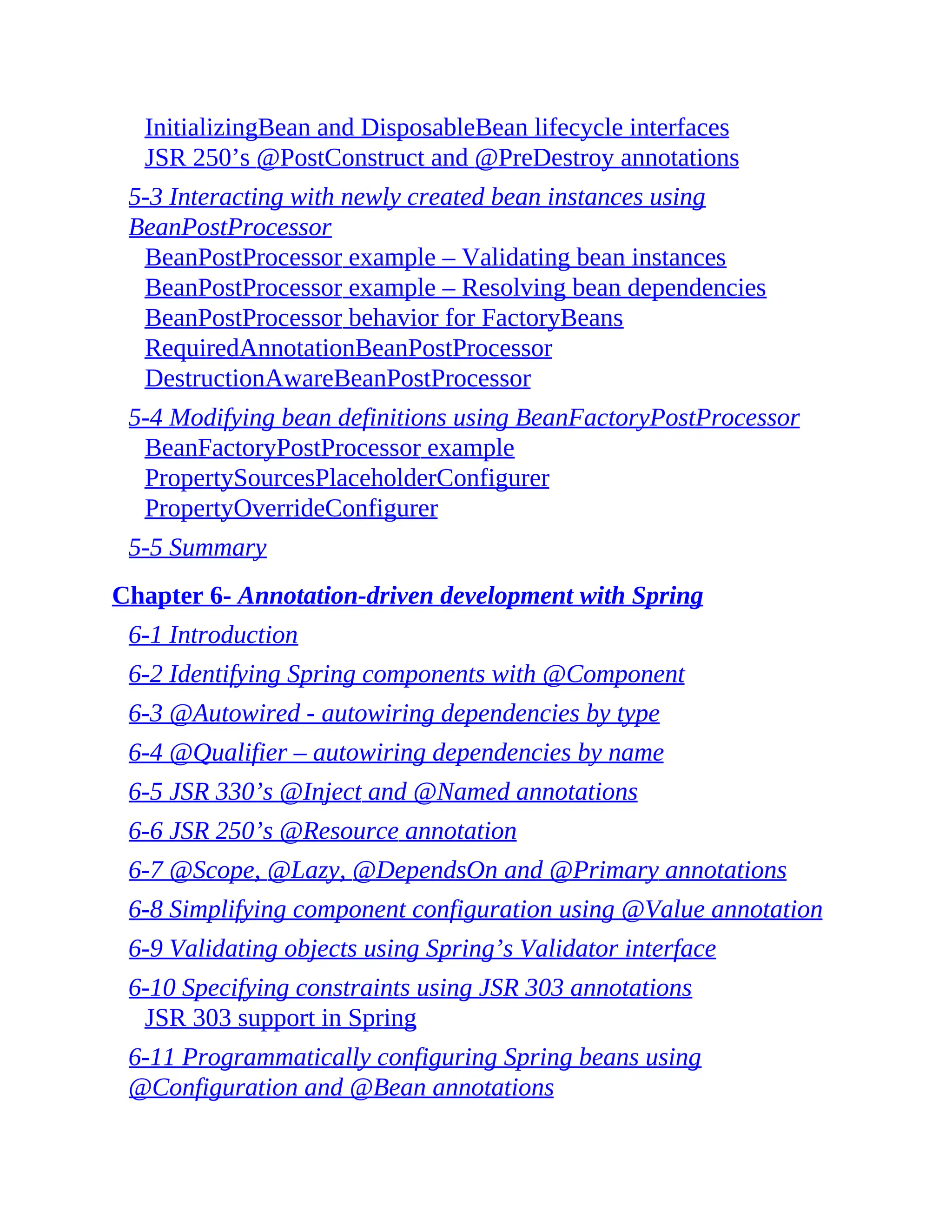 InitializingBean and DisposableBean lifecycle interfaces JSR 250’s @PostConstruct and @PreDestroy annotations 5-3 Interacting with newly created bean instances using BeanPostProcessor BeanPostProcessor example – Validating bean instances BeanPostProcessor example – Resolving bean dependencies BeanPostProcessor behavior for FactoryBeans RequiredAnnotationBeanPostProcessor DestructionAwareBeanPostProcessor 5-4 Modifying bean definitions using BeanFactoryPostProcessor BeanFactoryPostProcessor example PropertySourcesPlaceholderConfigurer PropertyOverrideConfigurer 5-5 Summary Chapter 6- Annotation-driven development with Spring 6-1 Introduction 6-2 Identifying Spring components with @Component 6-3 @Autowired - autowiring dependencies by type 6-4 @Qualifier – autowiring dependencies by name 6-5 JSR 330’s @Inject and @Named annotations 6-6 JSR 250’s @Resource annotation 6-7 @Scope, @Lazy, @DependsOn and @Primary annotations 6-8 Simplifying component configuration using @Value annotation 6-9 Validating objects using Spring’s Validator interface 6-10 Specifying constraints using JSR 303 annotations JSR 303 support in Spring 6-11 Programmatically configuring Spring beans using @Configuration and @Bean annotations 