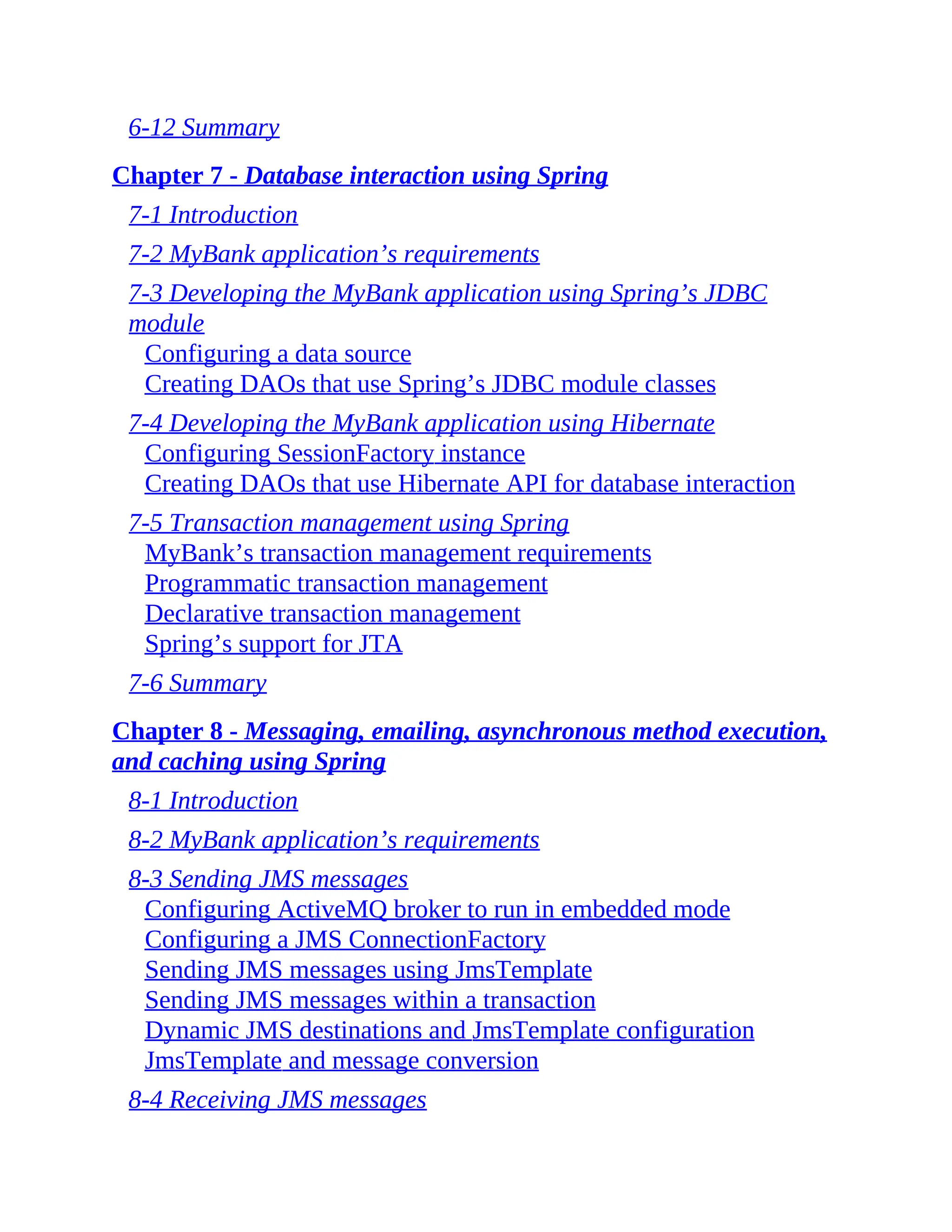 6-12 Summary Chapter 7 - Database interaction using Spring 7-1 Introduction 7-2 MyBank application’s requirements 7-3 Developing the MyBank application using Spring’s JDBC module Configuring a data source Creating DAOs that use Spring’s JDBC module classes 7-4 Developing the MyBank application using Hibernate Configuring SessionFactory instance Creating DAOs that use Hibernate API for database interaction 7-5 Transaction management using Spring MyBank’s transaction management requirements Programmatic transaction management Declarative transaction management Spring’s support for JTA 7-6 Summary Chapter 8 - Messaging, emailing, asynchronous method execution, and caching using Spring 8-1 Introduction 8-2 MyBank application’s requirements 8-3 Sending JMS messages Configuring ActiveMQ broker to run in embedded mode Configuring a JMS ConnectionFactory Sending JMS messages using JmsTemplate Sending JMS messages within a transaction Dynamic JMS destinations and JmsTemplate configuration JmsTemplate and message conversion 8-4 Receiving JMS messages 