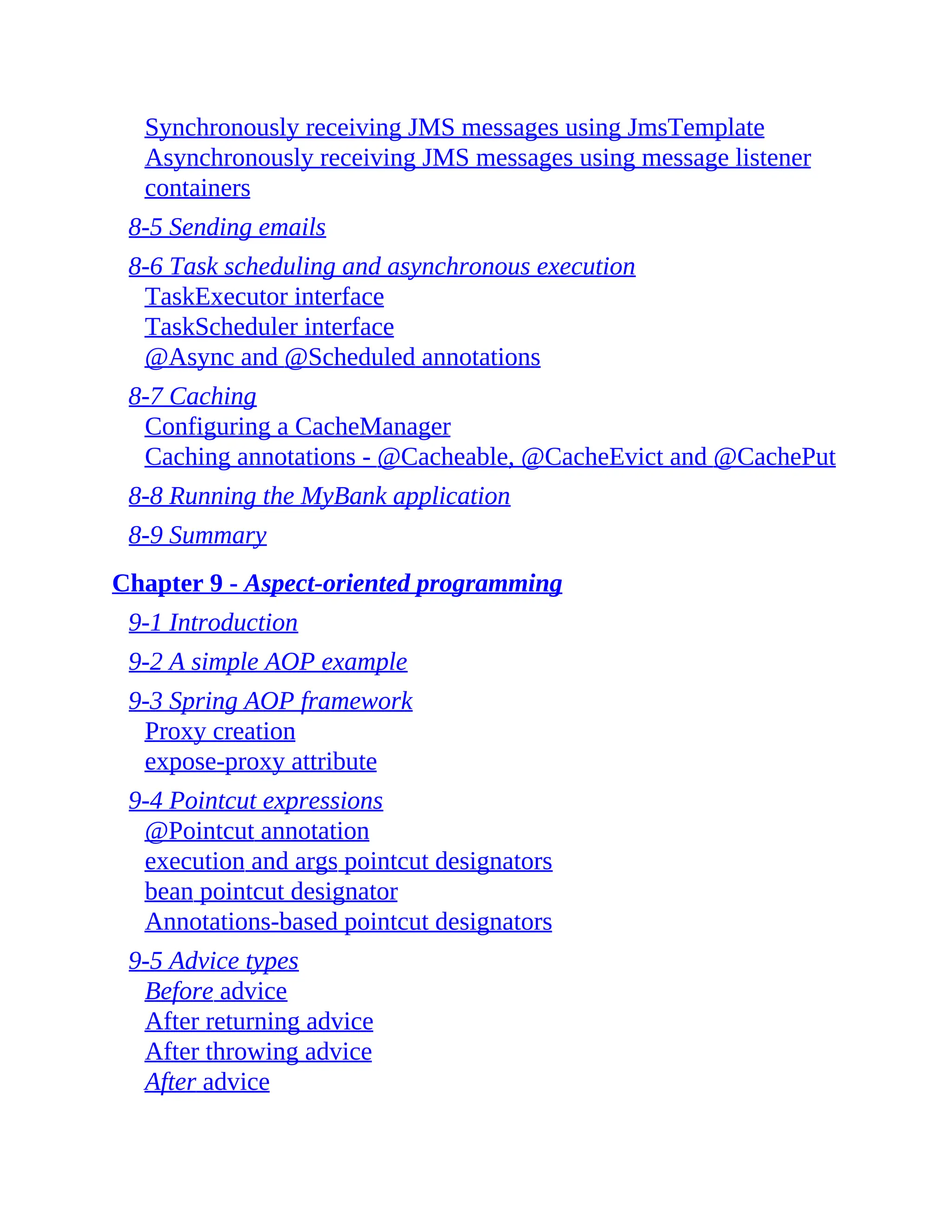 Synchronously receiving JMS messages using JmsTemplate Asynchronously receiving JMS messages using message listener containers 8-5 Sending emails 8-6 Task scheduling and asynchronous execution TaskExecutor interface TaskScheduler interface @Async and @Scheduled annotations 8-7 Caching Configuring a CacheManager Caching annotations - @Cacheable, @CacheEvict and @CachePut 8-8 Running the MyBank application 8-9 Summary Chapter 9 - Aspect-oriented programming 9-1 Introduction 9-2 A simple AOP example 9-3 Spring AOP framework Proxy creation expose-proxy attribute 9-4 Pointcut expressions @Pointcut annotation execution and args pointcut designators bean pointcut designator Annotations-based pointcut designators 9-5 Advice types Before advice After returning advice After throwing advice After advice 