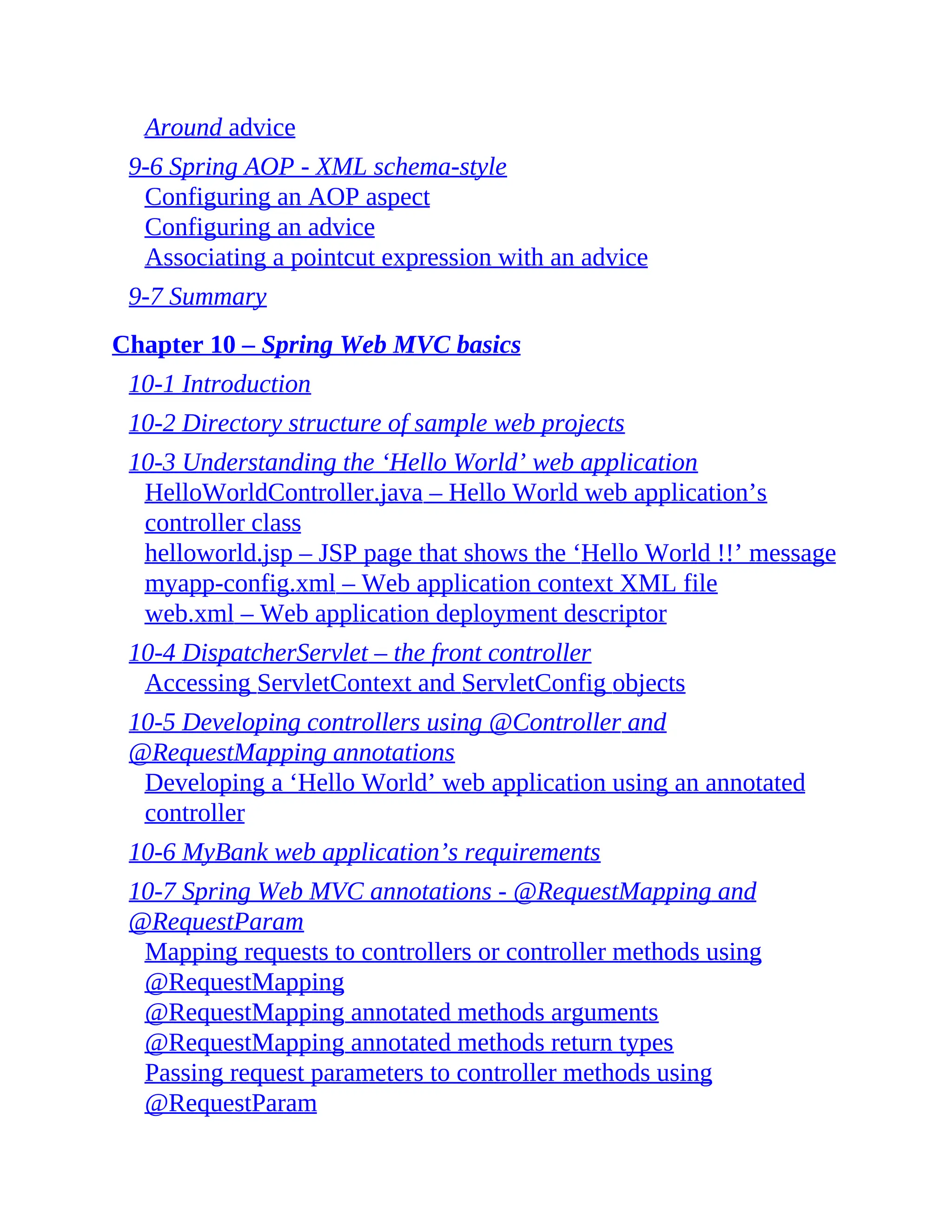 Around advice 9-6 Spring AOP - XML schema-style Configuring an AOP aspect Configuring an advice Associating a pointcut expression with an advice 9-7 Summary Chapter 10 – Spring Web MVC basics 10-1 Introduction 10-2 Directory structure of sample web projects 10-3 Understanding the ‘Hello World’ web application HelloWorldController.java – Hello World web application’s controller class helloworld.jsp – JSP page that shows the ‘Hello World !!’ message myapp-config.xml – Web application context XML file web.xml – Web application deployment descriptor 10-4 DispatcherServlet – the front controller Accessing ServletContext and ServletConfig objects 10-5 Developing controllers using @Controller and @RequestMapping annotations Developing a ‘Hello World’ web application using an annotated controller 10-6 MyBank web application’s requirements 10-7 Spring Web MVC annotations - @RequestMapping and @RequestParam Mapping requests to controllers or controller methods using @RequestMapping @RequestMapping annotated methods arguments @RequestMapping annotated methods return types Passing request parameters to controller methods using @RequestParam 
