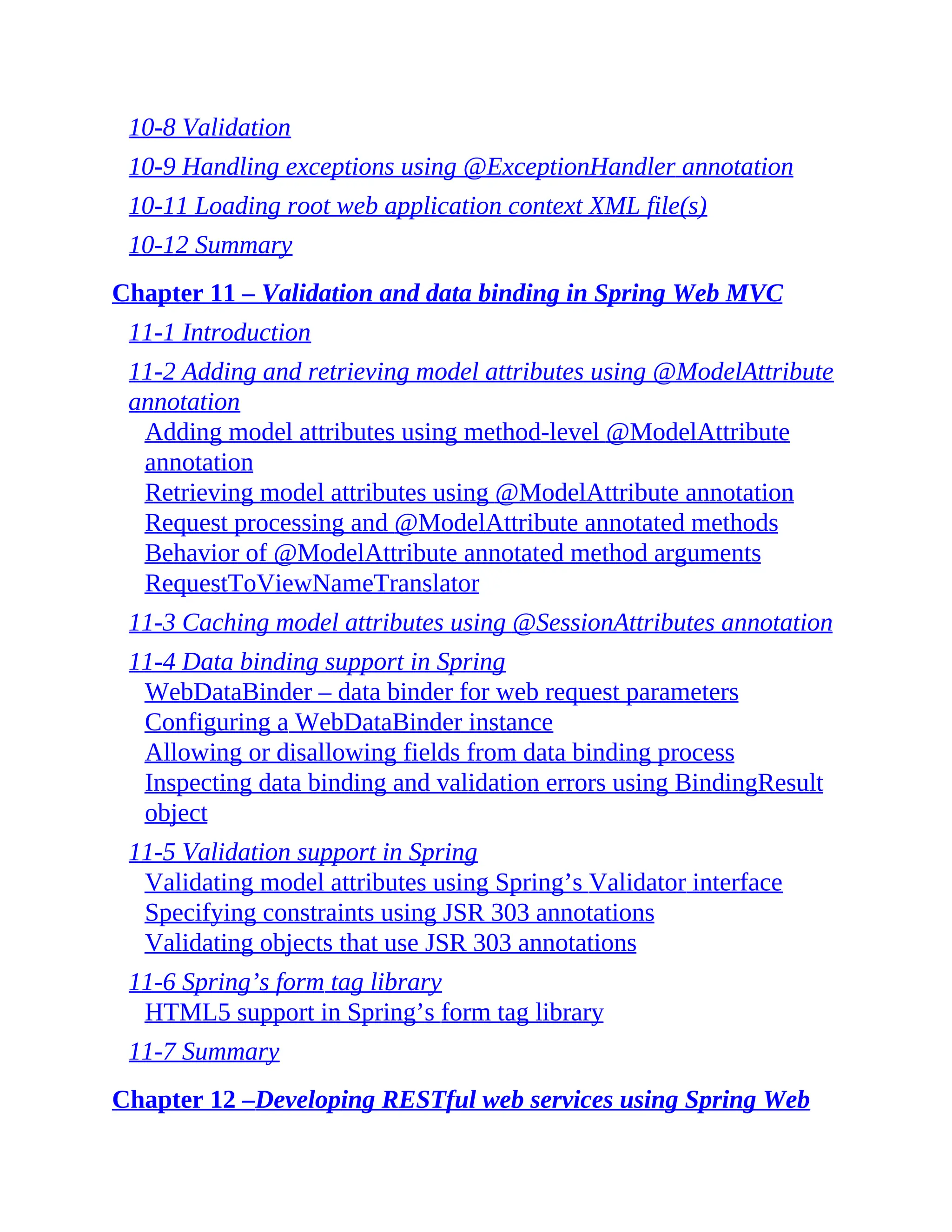10-8 Validation 10-9 Handling exceptions using @ExceptionHandler annotation 10-11 Loading root web application context XML file(s) 10-12 Summary Chapter 11 – Validation and data binding in Spring Web MVC 11-1 Introduction 11-2 Adding and retrieving model attributes using @ModelAttribute annotation Adding model attributes using method-level @ModelAttribute annotation Retrieving model attributes using @ModelAttribute annotation Request processing and @ModelAttribute annotated methods Behavior of @ModelAttribute annotated method arguments RequestToViewNameTranslator 11-3 Caching model attributes using @SessionAttributes annotation 11-4 Data binding support in Spring WebDataBinder – data binder for web request parameters Configuring a WebDataBinder instance Allowing or disallowing fields from data binding process Inspecting data binding and validation errors using BindingResult object 11-5 Validation support in Spring Validating model attributes using Spring’s Validator interface Specifying constraints using JSR 303 annotations Validating objects that use JSR 303 annotations 11-6 Spring’s form tag library HTML5 support in Spring’s form tag library 11-7 Summary Chapter 12 –Developing RESTful web services using Spring Web 