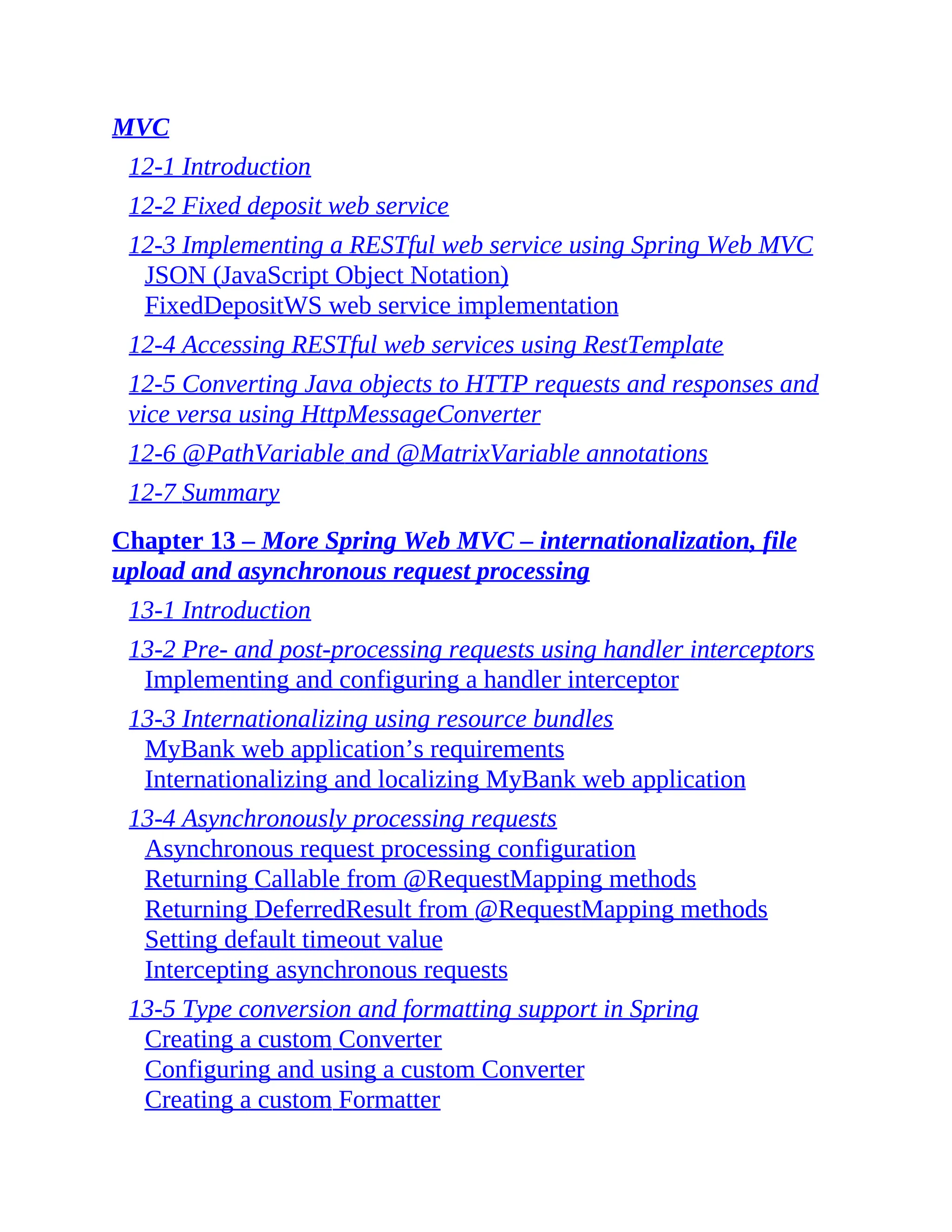 MVC 12-1 Introduction 12-2 Fixed deposit web service 12-3 Implementing a RESTful web service using Spring Web MVC JSON (JavaScript Object Notation) FixedDepositWS web service implementation 12-4 Accessing RESTful web services using RestTemplate 12-5 Converting Java objects to HTTP requests and responses and vice versa using HttpMessageConverter 12-6 @PathVariable and @MatrixVariable annotations 12-7 Summary Chapter 13 – More Spring Web MVC – internationalization, file upload and asynchronous request processing 13-1 Introduction 13-2 Pre- and post-processing requests using handler interceptors Implementing and configuring a handler interceptor 13-3 Internationalizing using resource bundles MyBank web application’s requirements Internationalizing and localizing MyBank web application 13-4 Asynchronously processing requests Asynchronous request processing configuration Returning Callable from @RequestMapping methods Returning DeferredResult from @RequestMapping methods Setting default timeout value Intercepting asynchronous requests 13-5 Type conversion and formatting support in Spring Creating a custom Converter Configuring and using a custom Converter Creating a custom Formatter 