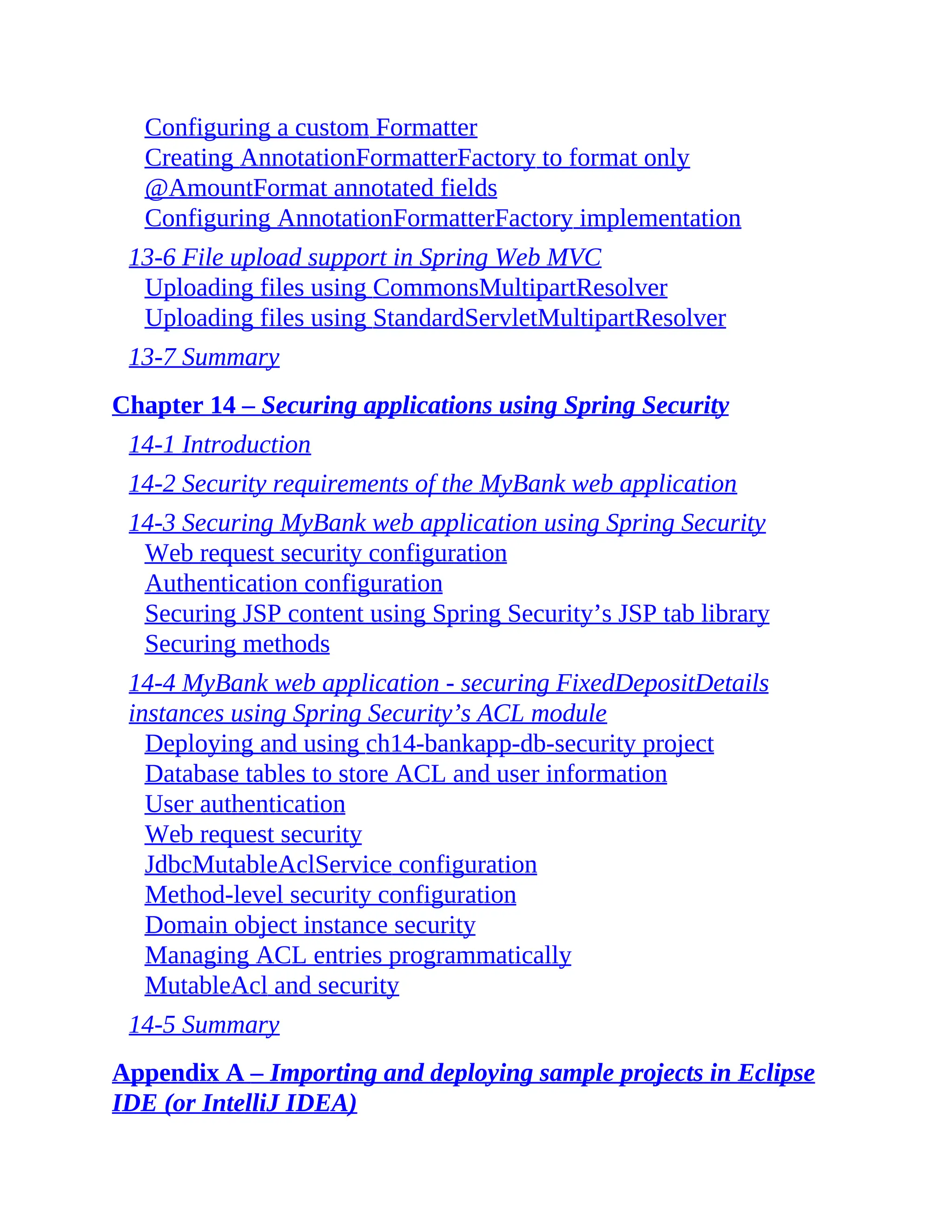 Configuring a custom Formatter Creating AnnotationFormatterFactory to format only @AmountFormat annotated fields Configuring AnnotationFormatterFactory implementation 13-6 File upload support in Spring Web MVC Uploading files using CommonsMultipartResolver Uploading files using StandardServletMultipartResolver 13-7 Summary Chapter 14 – Securing applications using Spring Security 14-1 Introduction 14-2 Security requirements of the MyBank web application 14-3 Securing MyBank web application using Spring Security Web request security configuration Authentication configuration Securing JSP content using Spring Security’s JSP tab library Securing methods 14-4 MyBank web application - securing FixedDepositDetails instances using Spring Security’s ACL module Deploying and using ch14-bankapp-db-security project Database tables to store ACL and user information User authentication Web request security JdbcMutableAclService configuration Method-level security configuration Domain object instance security Managing ACL entries programmatically MutableAcl and security 14-5 Summary Appendix A – Importing and deploying sample projects in Eclipse IDE (or IntelliJ IDEA) 