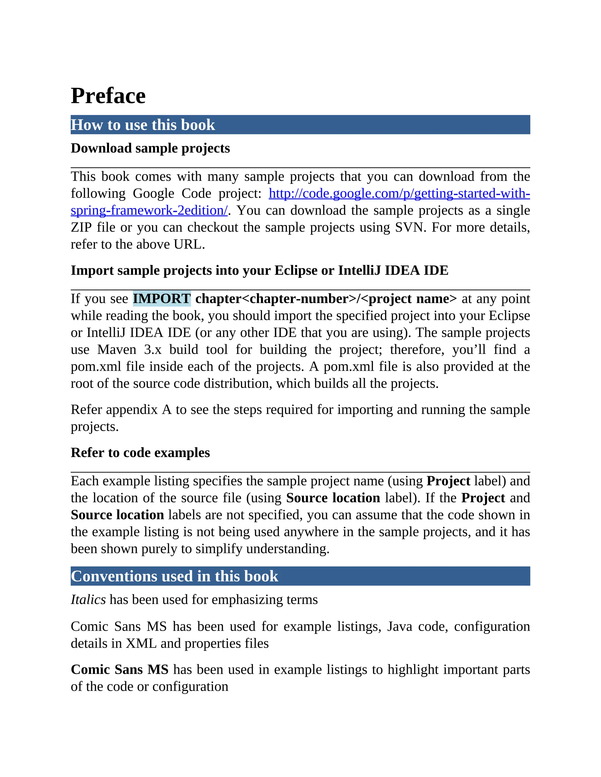Preface How to use this book Download sample projects This book comes with many sample projects that you can download from the following Google Code project: http://code.google.com/p/getting-started-with- spring-framework-2edition/. You can download the sample projects as a single ZIP file or you can checkout the sample projects using SVN. For more details, refer to the above URL. Import sample projects into your Eclipse or IntelliJ IDEA IDE If you see IMPORT chapter<chapter-number>/<project name> at any point while reading the book, you should import the specified project into your Eclipse or IntelliJ IDEA IDE (or any other IDE that you are using). The sample projects use Maven 3.x build tool for building the project; therefore, you’ll find a pom.xml file inside each of the projects. A pom.xml file is also provided at the root of the source code distribution, which builds all the projects. Refer appendix A to see the steps required for importing and running the sample projects. Refer to code examples Each example listing specifies the sample project name (using Project label) and the location of the source file (using Source location label). If the Project and Source location labels are not specified, you can assume that the code shown in the example listing is not being used anywhere in the sample projects, and it has been shown purely to simplify understanding. Conventions used in this book Italics has been used for emphasizing terms Comic Sans MS has been used for example listings, Java code, configuration details in XML and properties files Comic Sans MS has been used in example listings to highlight important parts of the code or configuration 