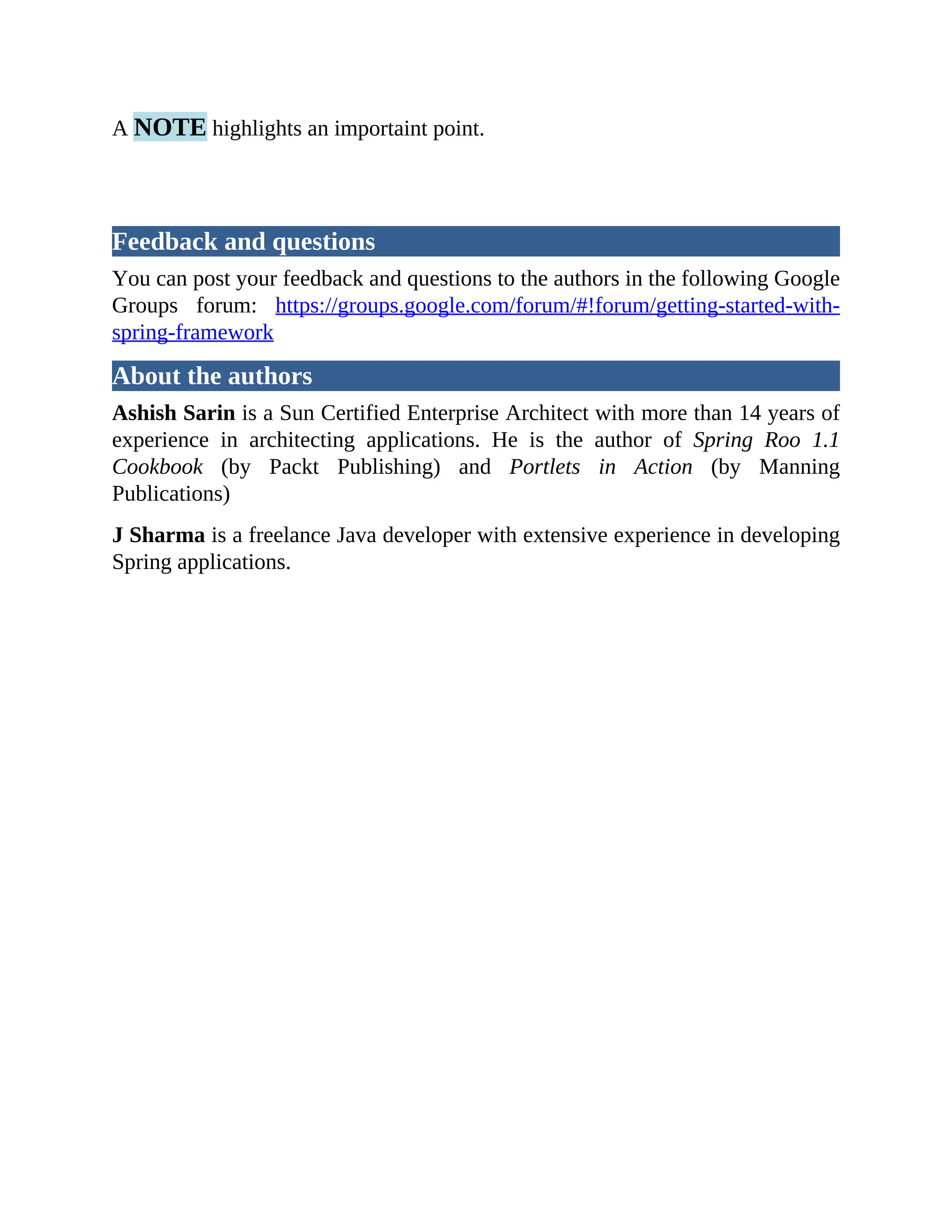 A NOTE highlights an importaint point. Feedback and questions You can post your feedback and questions to the authors in the following Google Groups forum: https://groups.google.com/forum/#!forum/getting-started-with- spring-framework About the authors Ashish Sarin is a Sun Certified Enterprise Architect with more than 14 years of experience in architecting applications. He is the author of Spring Roo 1.1 Cookbook (by Packt Publishing) and Portlets in Action (by Manning Publications) J Sharma is a freelance Java developer with extensive experience in developing Spring applications. 