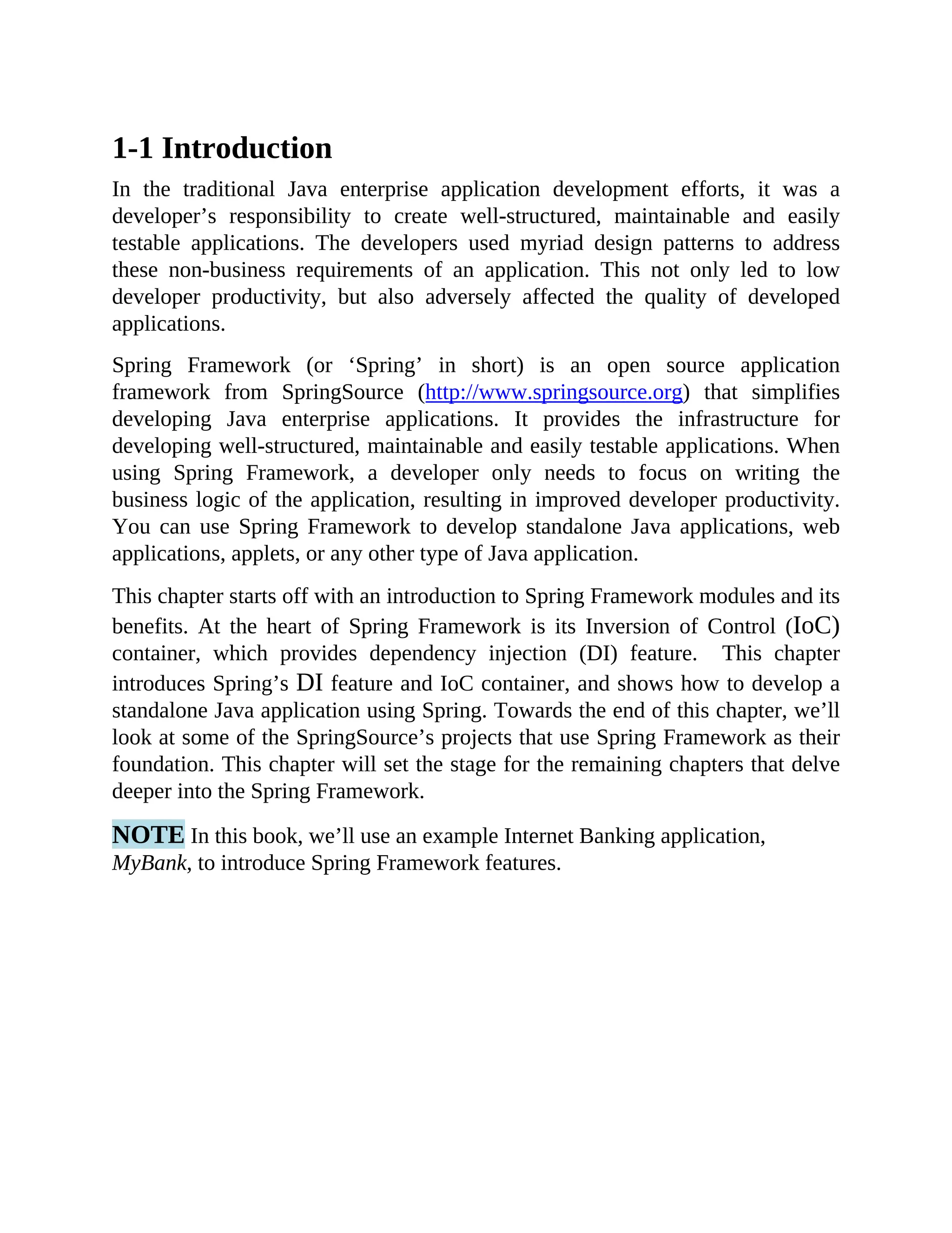 1-1 Introduction In the traditional Java enterprise application development efforts, it was a developer’s responsibility to create well-structured, maintainable and easily testable applications. The developers used myriad design patterns to address these non-business requirements of an application. This not only led to low developer productivity, but also adversely affected the quality of developed applications. Spring Framework (or ‘Spring’ in short) is an open source application framework from SpringSource (http://www.springsource.org) that simplifies developing Java enterprise applications. It provides the infrastructure for developing well-structured, maintainable and easily testable applications. When using Spring Framework, a developer only needs to focus on writing the business logic of the application, resulting in improved developer productivity. You can use Spring Framework to develop standalone Java applications, web applications, applets, or any other type of Java application. This chapter starts off with an introduction to Spring Framework modules and its benefits. At the heart of Spring Framework is its Inversion of Control (IoC) container, which provides dependency injection (DI) feature. This chapter introduces Spring’s DI feature and IoC container, and shows how to develop a standalone Java application using Spring. Towards the end of this chapter, we’ll look at some of the SpringSource’s projects that use Spring Framework as their foundation. This chapter will set the stage for the remaining chapters that delve deeper into the Spring Framework. NOTE In this book, we’ll use an example Internet Banking application, MyBank, to introduce Spring Framework features. 