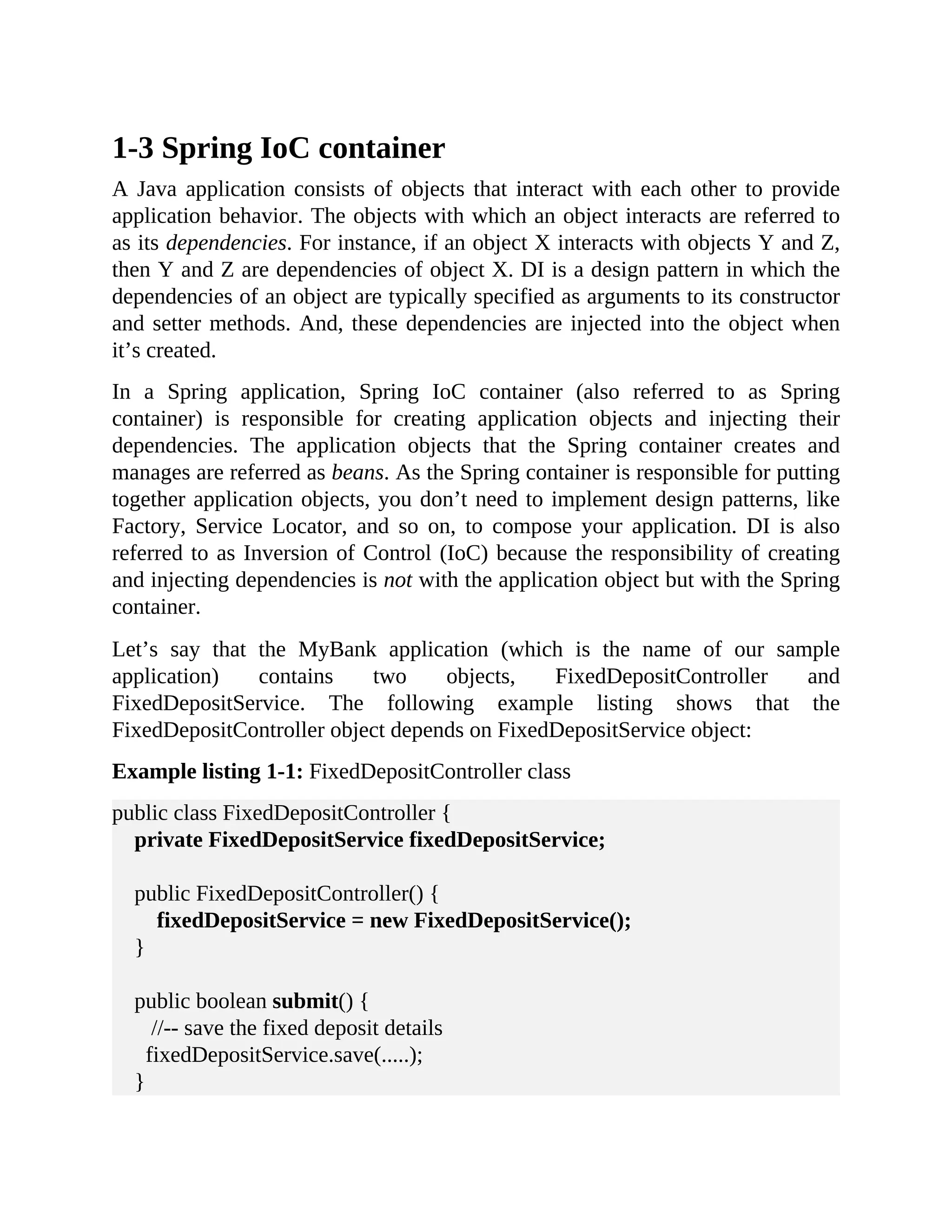 1-3 Spring IoC container A Java application consists of objects that interact with each other to provide application behavior. The objects with which an object interacts are referred to as its dependencies. For instance, if an object X interacts with objects Y and Z, then Y and Z are dependencies of object X. DI is a design pattern in which the dependencies of an object are typically specified as arguments to its constructor and setter methods. And, these dependencies are injected into the object when it’s created. In a Spring application, Spring IoC container (also referred to as Spring container) is responsible for creating application objects and injecting their dependencies. The application objects that the Spring container creates and manages are referred as beans. As the Spring container is responsible for putting together application objects, you don’t need to implement design patterns, like Factory, Service Locator, and so on, to compose your application. DI is also referred to as Inversion of Control (IoC) because the responsibility of creating and injecting dependencies is not with the application object but with the Spring container. Let’s say that the MyBank application (which is the name of our sample application) contains two objects, FixedDepositController and FixedDepositService. The following example listing shows that the FixedDepositController object depends on FixedDepositService object: Example listing 1-1: FixedDepositController class public class FixedDepositController { private FixedDepositService fixedDepositService; public FixedDepositController() { fixedDepositService = new FixedDepositService(); } public boolean submit() { //-- save the fixed deposit details fixedDepositService.save(.....); } 