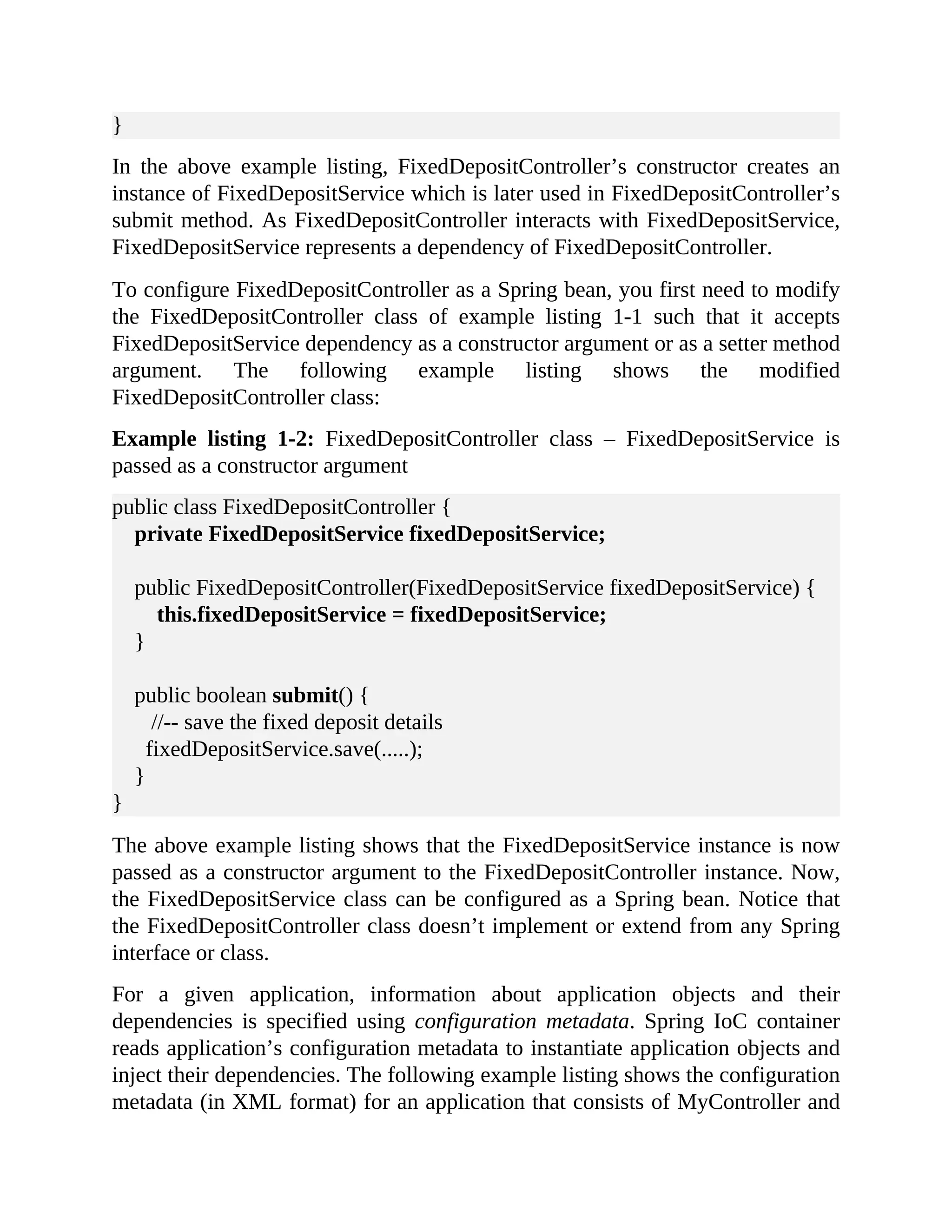 } In the above example listing, FixedDepositController’s constructor creates an instance of FixedDepositService which is later used in FixedDepositController’s submit method. As FixedDepositController interacts with FixedDepositService, FixedDepositService represents a dependency of FixedDepositController. To configure FixedDepositController as a Spring bean, you first need to modify the FixedDepositController class of example listing 1-1 such that it accepts FixedDepositService dependency as a constructor argument or as a setter method argument. The following example listing shows the modified FixedDepositController class: Example listing 1-2: FixedDepositController class – FixedDepositService is passed as a constructor argument public class FixedDepositController { private FixedDepositService fixedDepositService; public FixedDepositController(FixedDepositService fixedDepositService) { this.fixedDepositService = fixedDepositService; } public boolean submit() { //-- save the fixed deposit details fixedDepositService.save(.....); } } The above example listing shows that the FixedDepositService instance is now passed as a constructor argument to the FixedDepositController instance. Now, the FixedDepositService class can be configured as a Spring bean. Notice that the FixedDepositController class doesn’t implement or extend from any Spring interface or class. For a given application, information about application objects and their dependencies is specified using configuration metadata. Spring IoC container reads application’s configuration metadata to instantiate application objects and inject their dependencies. The following example listing shows the configuration metadata (in XML format) for an application that consists of MyController and 