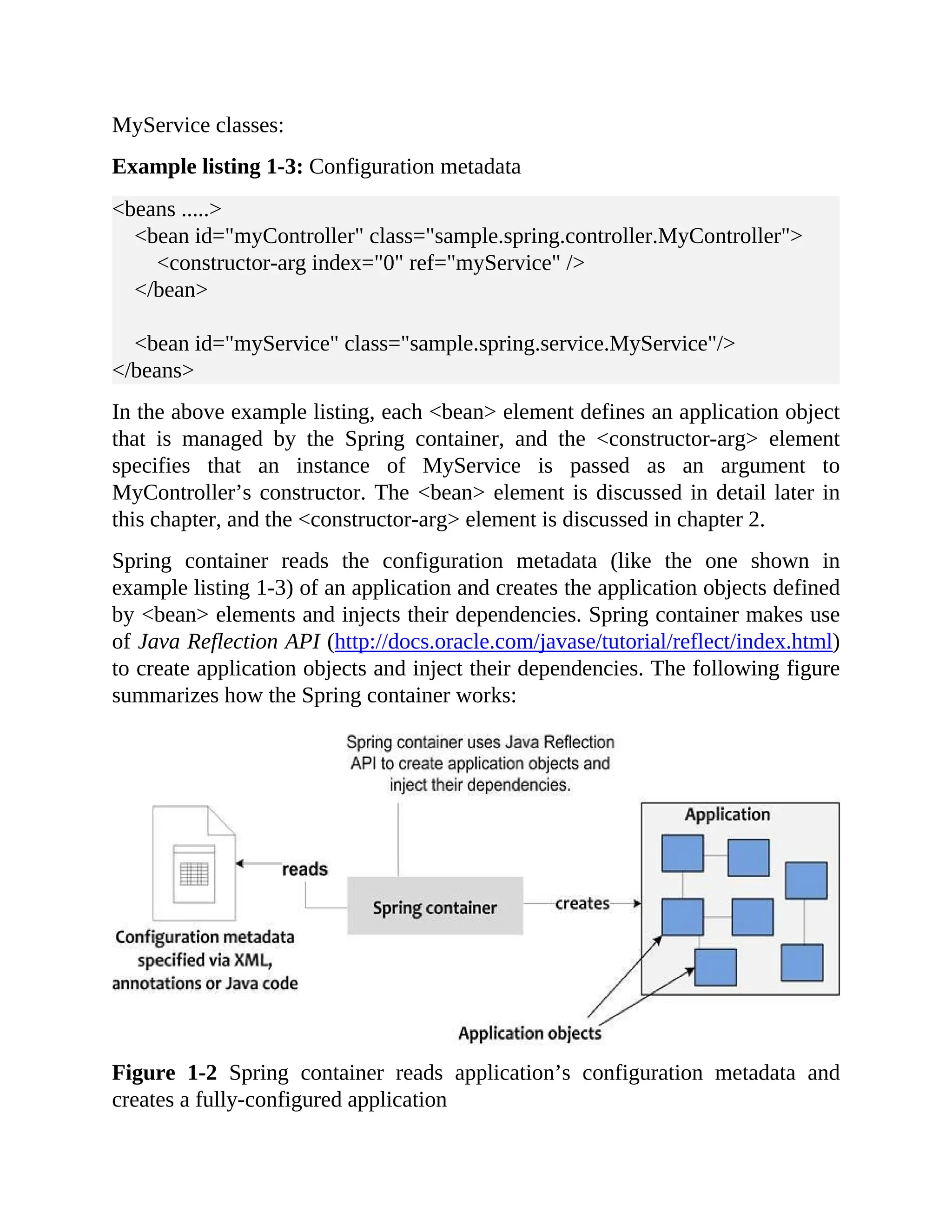 MyService classes: Example listing 1-3: Configuration metadata <beans .....> <bean id="myController" class="sample.spring.controller.MyController"> <constructor-arg index="0" ref="myService" /> </bean> <bean id="myService" class="sample.spring.service.MyService"/> </beans> In the above example listing, each <bean> element defines an application object that is managed by the Spring container, and the <constructor-arg> element specifies that an instance of MyService is passed as an argument to MyController’s constructor. The <bean> element is discussed in detail later in this chapter, and the <constructor-arg> element is discussed in chapter 2. Spring container reads the configuration metadata (like the one shown in example listing 1-3) of an application and creates the application objects defined by <bean> elements and injects their dependencies. Spring container makes use of Java Reflection API (http://docs.oracle.com/javase/tutorial/reflect/index.html) to create application objects and inject their dependencies. The following figure summarizes how the Spring container works: Figure 1-2 Spring container reads application’s configuration metadata and creates a fully-configured application 