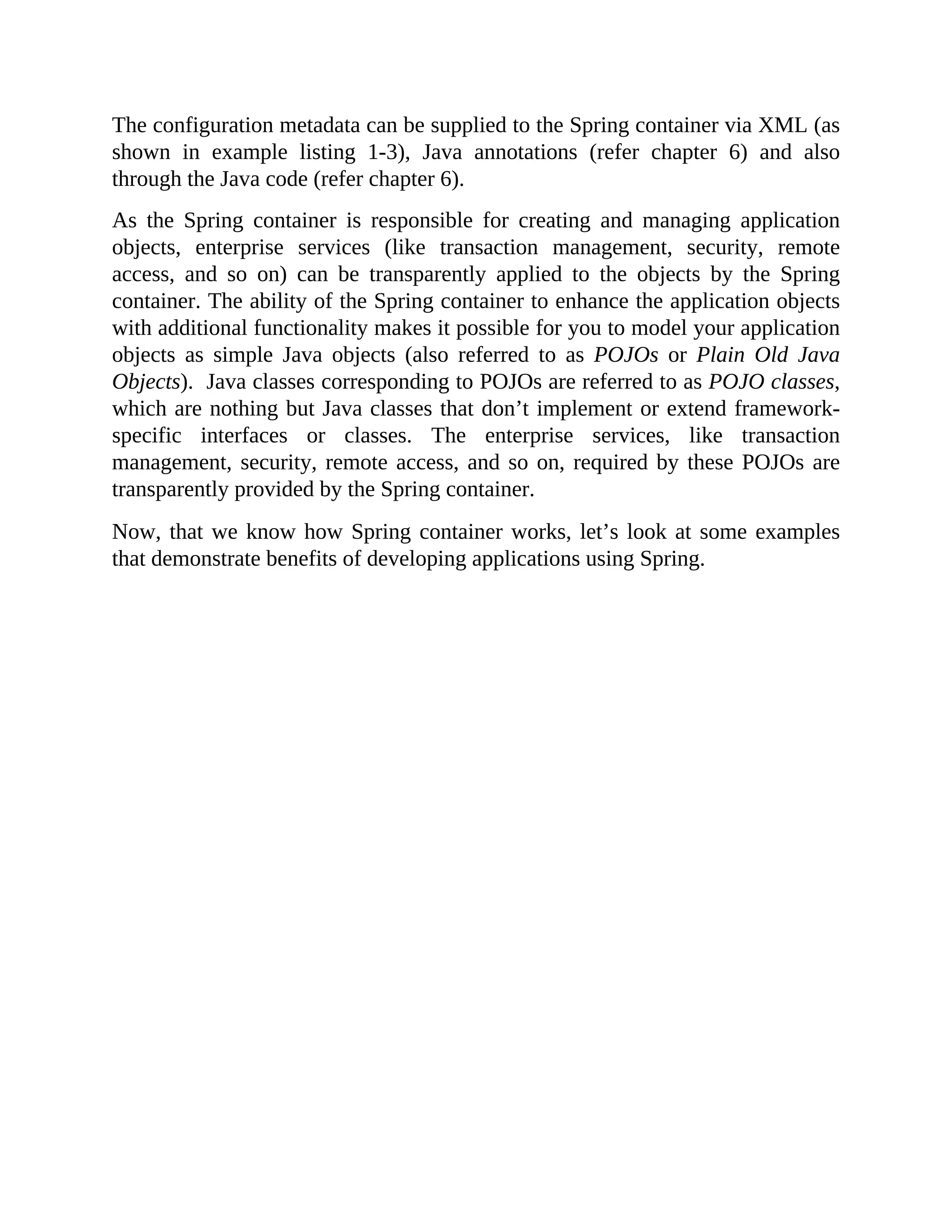 The configuration metadata can be supplied to the Spring container via XML (as shown in example listing 1-3), Java annotations (refer chapter 6) and also through the Java code (refer chapter 6). As the Spring container is responsible for creating and managing application objects, enterprise services (like transaction management, security, remote access, and so on) can be transparently applied to the objects by the Spring container. The ability of the Spring container to enhance the application objects with additional functionality makes it possible for you to model your application objects as simple Java objects (also referred to as POJOs or Plain Old Java Objects). Java classes corresponding to POJOs are referred to as POJO classes, which are nothing but Java classes that don’t implement or extend framework- specific interfaces or classes. The enterprise services, like transaction management, security, remote access, and so on, required by these POJOs are transparently provided by the Spring container. Now, that we know how Spring container works, let’s look at some examples that demonstrate benefits of developing applications using Spring. 