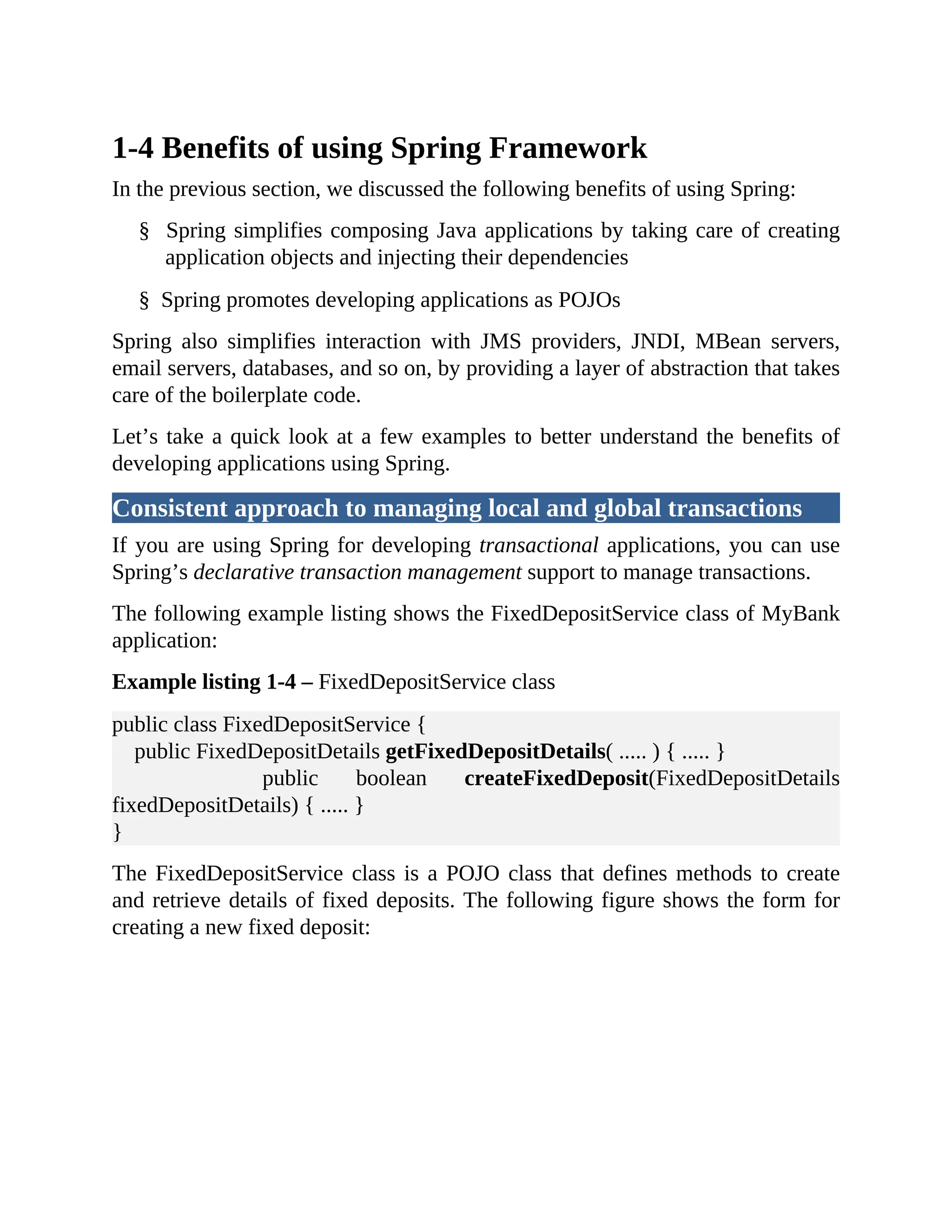1-4 Benefits of using Spring Framework In the previous section, we discussed the following benefits of using Spring: § Spring simplifies composing Java applications by taking care of creating application objects and injecting their dependencies § Spring promotes developing applications as POJOs Spring also simplifies interaction with JMS providers, JNDI, MBean servers, email servers, databases, and so on, by providing a layer of abstraction that takes care of the boilerplate code. Let’s take a quick look at a few examples to better understand the benefits of developing applications using Spring. Consistent approach to managing local and global transactions If you are using Spring for developing transactional applications, you can use Spring’s declarative transaction management support to manage transactions. The following example listing shows the FixedDepositService class of MyBank application: Example listing 1-4 – FixedDepositService class public class FixedDepositService { public FixedDepositDetails getFixedDepositDetails( ..... ) { ..... } public boolean createFixedDeposit(FixedDepositDetails fixedDepositDetails) { ..... } } The FixedDepositService class is a POJO class that defines methods to create and retrieve details of fixed deposits. The following figure shows the form for creating a new fixed deposit: 