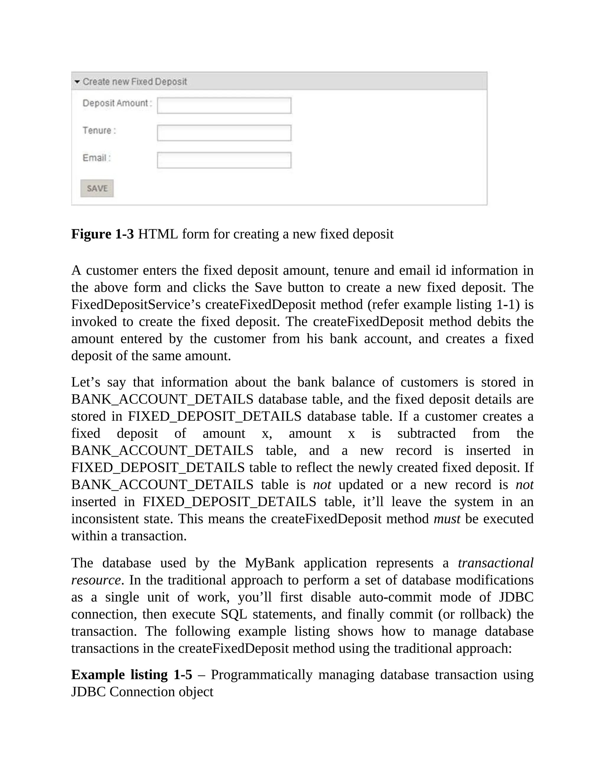 Figure 1-3 HTML form for creating a new fixed deposit A customer enters the fixed deposit amount, tenure and email id information in the above form and clicks the Save button to create a new fixed deposit. The FixedDepositService’s createFixedDeposit method (refer example listing 1-1) is invoked to create the fixed deposit. The createFixedDeposit method debits the amount entered by the customer from his bank account, and creates a fixed deposit of the same amount. Let’s say that information about the bank balance of customers is stored in BANK_ACCOUNT_DETAILS database table, and the fixed deposit details are stored in FIXED_DEPOSIT_DETAILS database table. If a customer creates a fixed deposit of amount x, amount x is subtracted from the BANK_ACCOUNT_DETAILS table, and a new record is inserted in FIXED_DEPOSIT_DETAILS table to reflect the newly created fixed deposit. If BANK_ACCOUNT_DETAILS table is not updated or a new record is not inserted in FIXED_DEPOSIT_DETAILS table, it’ll leave the system in an inconsistent state. This means the createFixedDeposit method must be executed within a transaction. The database used by the MyBank application represents a transactional resource. In the traditional approach to perform a set of database modifications as a single unit of work, you’ll first disable auto-commit mode of JDBC connection, then execute SQL statements, and finally commit (or rollback) the transaction. The following example listing shows how to manage database transactions in the createFixedDeposit method using the traditional approach: Example listing 1-5 – Programmatically managing database transaction using JDBC Connection object 