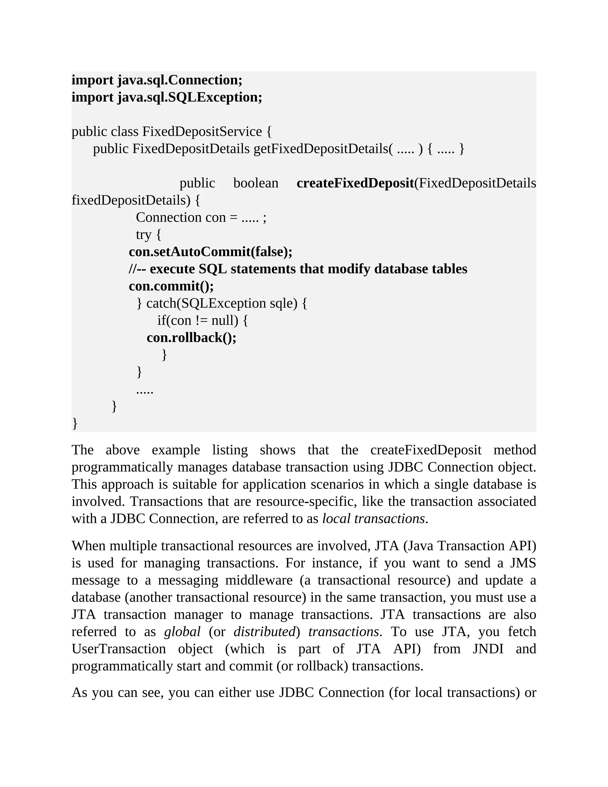import java.sql.Connection; import java.sql.SQLException; public class FixedDepositService { public FixedDepositDetails getFixedDepositDetails( ..... ) { ..... } public boolean createFixedDeposit(FixedDepositDetails fixedDepositDetails) { Connection con = ..... ; try { con.setAutoCommit(false); //-- execute SQL statements that modify database tables con.commit(); } catch(SQLException sqle) { if(con != null) { con.rollback(); } } ..... } } The above example listing shows that the createFixedDeposit method programmatically manages database transaction using JDBC Connection object. This approach is suitable for application scenarios in which a single database is involved. Transactions that are resource-specific, like the transaction associated with a JDBC Connection, are referred to as local transactions. When multiple transactional resources are involved, JTA (Java Transaction API) is used for managing transactions. For instance, if you want to send a JMS message to a messaging middleware (a transactional resource) and update a database (another transactional resource) in the same transaction, you must use a JTA transaction manager to manage transactions. JTA transactions are also referred to as global (or distributed) transactions. To use JTA, you fetch UserTransaction object (which is part of JTA API) from JNDI and programmatically start and commit (or rollback) transactions. As you can see, you can either use JDBC Connection (for local transactions) or 