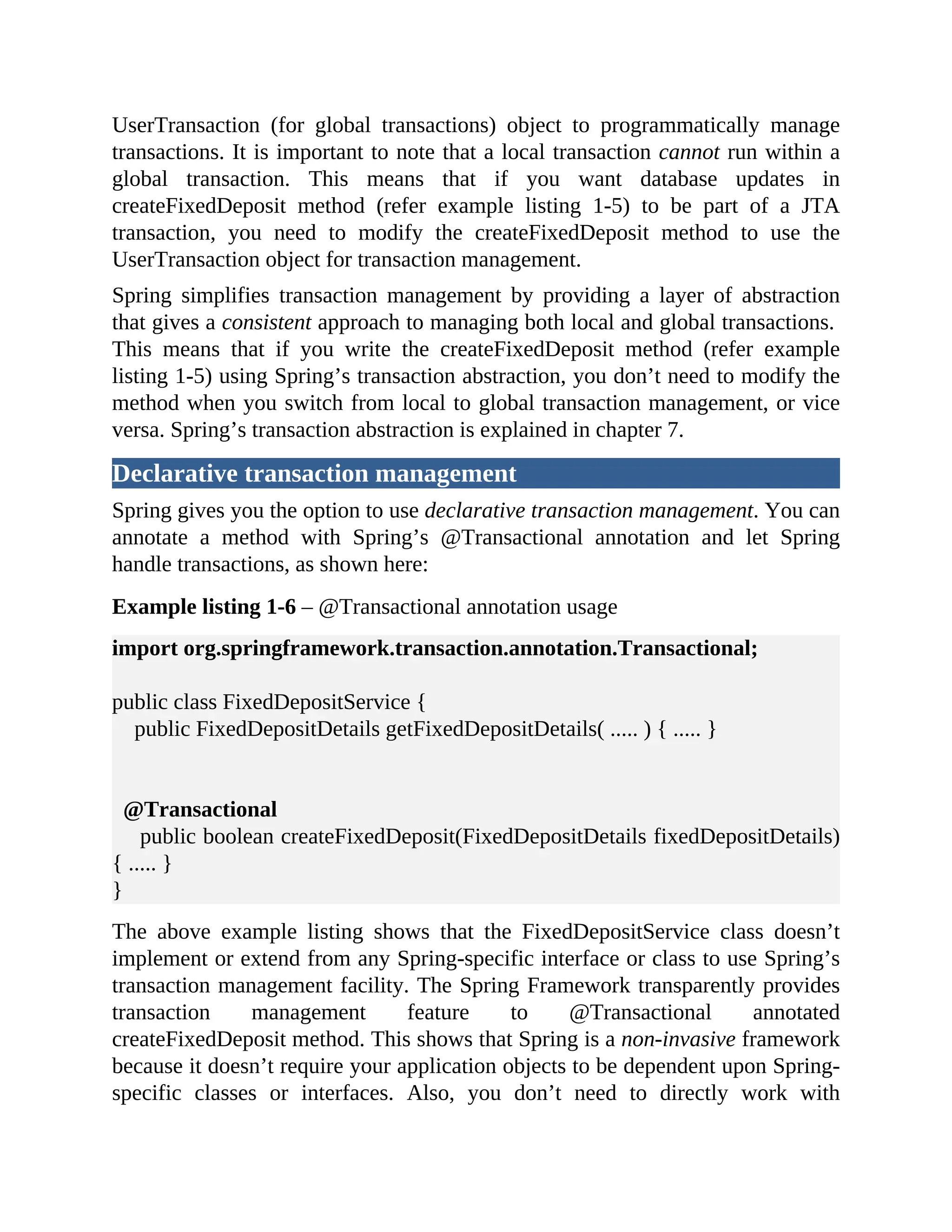 UserTransaction (for global transactions) object to programmatically manage transactions. It is important to note that a local transaction cannot run within a global transaction. This means that if you want database updates in createFixedDeposit method (refer example listing 1-5) to be part of a JTA transaction, you need to modify the createFixedDeposit method to use the UserTransaction object for transaction management. Spring simplifies transaction management by providing a layer of abstraction that gives a consistent approach to managing both local and global transactions. This means that if you write the createFixedDeposit method (refer example listing 1-5) using Spring’s transaction abstraction, you don’t need to modify the method when you switch from local to global transaction management, or vice versa. Spring’s transaction abstraction is explained in chapter 7. Declarative transaction management Spring gives you the option to use declarative transaction management. You can annotate a method with Spring’s @Transactional annotation and let Spring handle transactions, as shown here: Example listing 1-6 – @Transactional annotation usage import org.springframework.transaction.annotation.Transactional; public class FixedDepositService { public FixedDepositDetails getFixedDepositDetails( ..... ) { ..... } @Transactional public boolean createFixedDeposit(FixedDepositDetails fixedDepositDetails) { ..... } } The above example listing shows that the FixedDepositService class doesn’t implement or extend from any Spring-specific interface or class to use Spring’s transaction management facility. The Spring Framework transparently provides transaction management feature to @Transactional annotated createFixedDeposit method. This shows that Spring is a non-invasive framework because it doesn’t require your application objects to be dependent upon Spring- specific classes or interfaces. Also, you don’t need to directly work with 