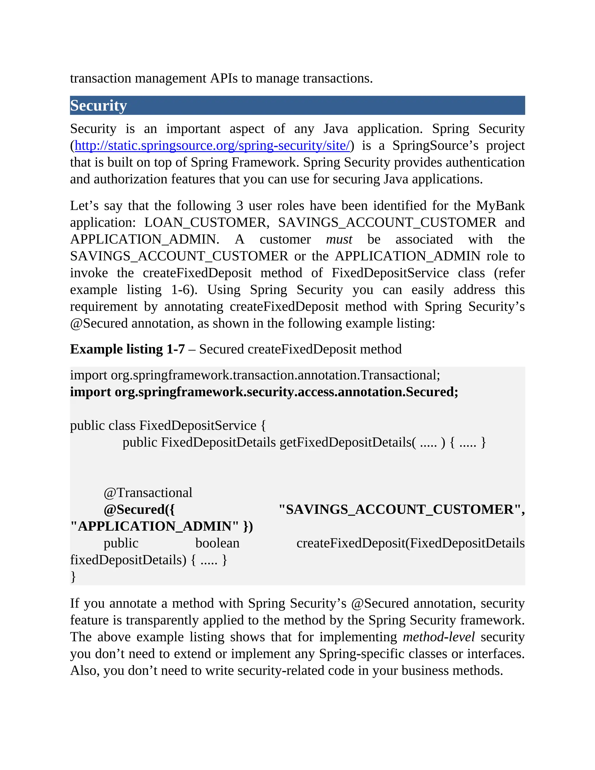transaction management APIs to manage transactions. Security Security is an important aspect of any Java application. Spring Security (http://static.springsource.org/spring-security/site/) is a SpringSource’s project that is built on top of Spring Framework. Spring Security provides authentication and authorization features that you can use for securing Java applications. Let’s say that the following 3 user roles have been identified for the MyBank application: LOAN_CUSTOMER, SAVINGS_ACCOUNT_CUSTOMER and APPLICATION_ADMIN. A customer must be associated with the SAVINGS_ACCOUNT_CUSTOMER or the APPLICATION_ADMIN role to invoke the createFixedDeposit method of FixedDepositService class (refer example listing 1-6). Using Spring Security you can easily address this requirement by annotating createFixedDeposit method with Spring Security’s @Secured annotation, as shown in the following example listing: Example listing 1-7 – Secured createFixedDeposit method import org.springframework.transaction.annotation.Transactional; import org.springframework.security.access.annotation.Secured; public class FixedDepositService { public FixedDepositDetails getFixedDepositDetails( ..... ) { ..... } @Transactional @Secured({ "SAVINGS_ACCOUNT_CUSTOMER", "APPLICATION_ADMIN" }) public boolean createFixedDeposit(FixedDepositDetails fixedDepositDetails) { ..... } } If you annotate a method with Spring Security’s @Secured annotation, security feature is transparently applied to the method by the Spring Security framework. The above example listing shows that for implementing method-level security you don’t need to extend or implement any Spring-specific classes or interfaces. Also, you don’t need to write security-related code in your business methods. 