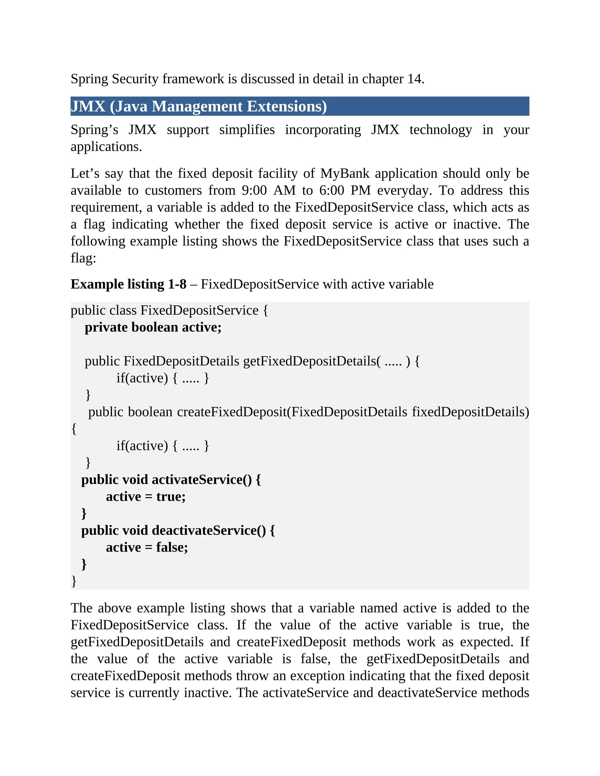 Spring Security framework is discussed in detail in chapter 14. JMX (Java Management Extensions) Spring’s JMX support simplifies incorporating JMX technology in your applications. Let’s say that the fixed deposit facility of MyBank application should only be available to customers from 9:00 AM to 6:00 PM everyday. To address this requirement, a variable is added to the FixedDepositService class, which acts as a flag indicating whether the fixed deposit service is active or inactive. The following example listing shows the FixedDepositService class that uses such a flag: Example listing 1-8 – FixedDepositService with active variable public class FixedDepositService { private boolean active; public FixedDepositDetails getFixedDepositDetails( ..... ) { if(active) { ..... } } public boolean createFixedDeposit(FixedDepositDetails fixedDepositDetails) { if(active) { ..... } } public void activateService() { active = true; } public void deactivateService() { active = false; } } The above example listing shows that a variable named active is added to the FixedDepositService class. If the value of the active variable is true, the getFixedDepositDetails and createFixedDeposit methods work as expected. If the value of the active variable is false, the getFixedDepositDetails and createFixedDeposit methods throw an exception indicating that the fixed deposit service is currently inactive. The activateService and deactivateService methods 