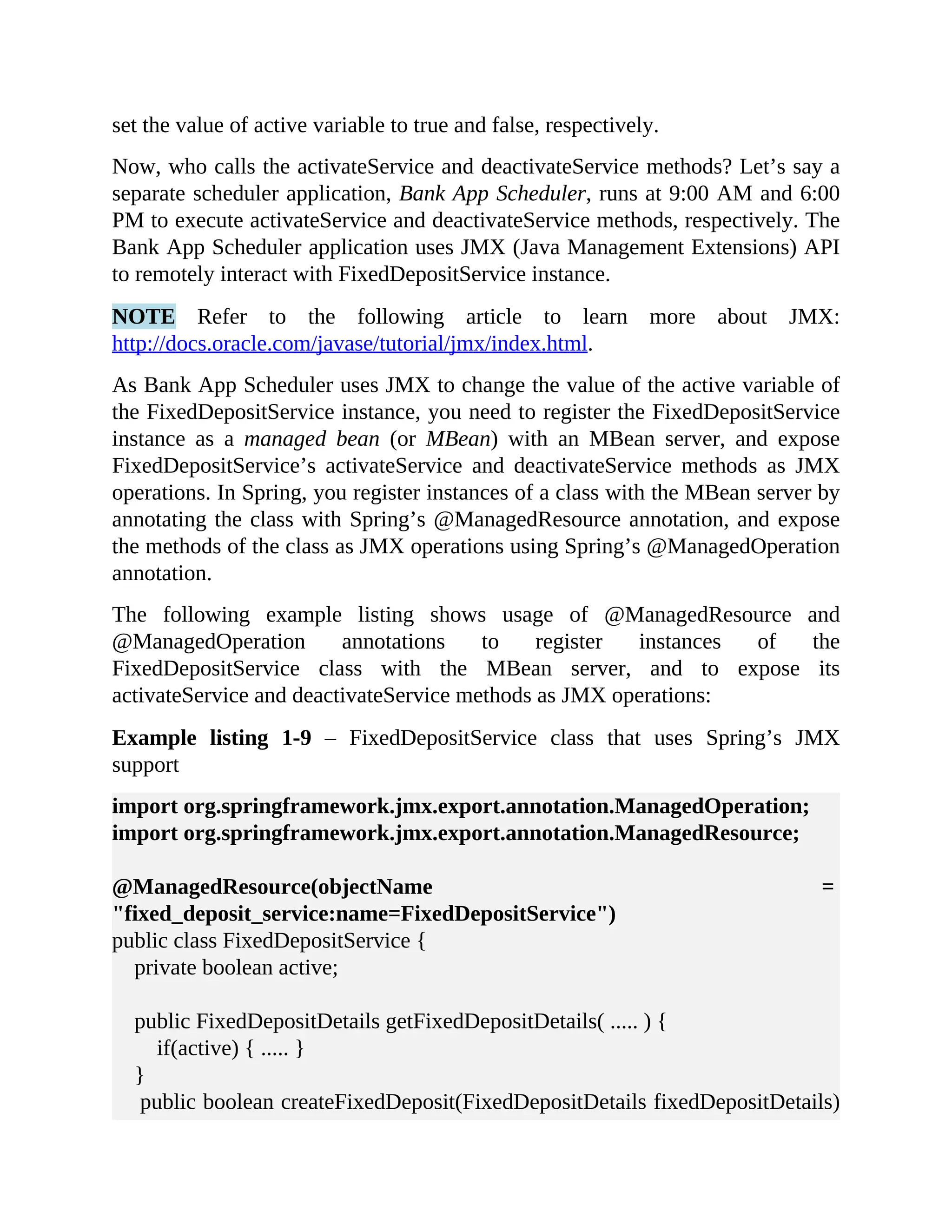 set the value of active variable to true and false, respectively. Now, who calls the activateService and deactivateService methods? Let’s say a separate scheduler application, Bank App Scheduler, runs at 9:00 AM and 6:00 PM to execute activateService and deactivateService methods, respectively. The Bank App Scheduler application uses JMX (Java Management Extensions) API to remotely interact with FixedDepositService instance. NOTE Refer to the following article to learn more about JMX: http://docs.oracle.com/javase/tutorial/jmx/index.html. As Bank App Scheduler uses JMX to change the value of the active variable of the FixedDepositService instance, you need to register the FixedDepositService instance as a managed bean (or MBean) with an MBean server, and expose FixedDepositService’s activateService and deactivateService methods as JMX operations. In Spring, you register instances of a class with the MBean server by annotating the class with Spring’s @ManagedResource annotation, and expose the methods of the class as JMX operations using Spring’s @ManagedOperation annotation. The following example listing shows usage of @ManagedResource and @ManagedOperation annotations to register instances of the FixedDepositService class with the MBean server, and to expose its activateService and deactivateService methods as JMX operations: Example listing 1-9 – FixedDepositService class that uses Spring’s JMX support import org.springframework.jmx.export.annotation.ManagedOperation; import org.springframework.jmx.export.annotation.ManagedResource; @ManagedResource(objectName = "fixed_deposit_service:name=FixedDepositService") public class FixedDepositService { private boolean active; public FixedDepositDetails getFixedDepositDetails( ..... ) { if(active) { ..... } } public boolean createFixedDeposit(FixedDepositDetails fixedDepositDetails) 