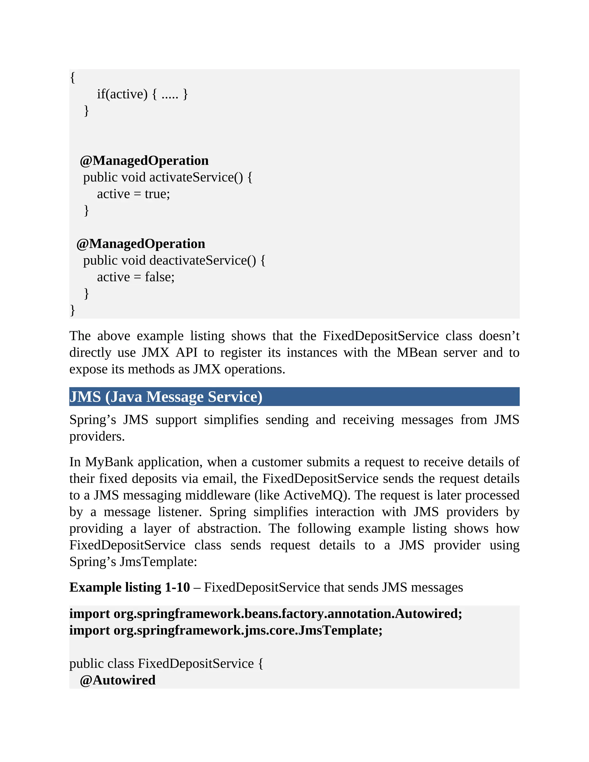 { if(active) { ..... } } @ManagedOperation public void activateService() { active = true; } @ManagedOperation public void deactivateService() { active = false; } } The above example listing shows that the FixedDepositService class doesn’t directly use JMX API to register its instances with the MBean server and to expose its methods as JMX operations. JMS (Java Message Service) Spring’s JMS support simplifies sending and receiving messages from JMS providers. In MyBank application, when a customer submits a request to receive details of their fixed deposits via email, the FixedDepositService sends the request details to a JMS messaging middleware (like ActiveMQ). The request is later processed by a message listener. Spring simplifies interaction with JMS providers by providing a layer of abstraction. The following example listing shows how FixedDepositService class sends request details to a JMS provider using Spring’s JmsTemplate: Example listing 1-10 – FixedDepositService that sends JMS messages import org.springframework.beans.factory.annotation.Autowired; import org.springframework.jms.core.JmsTemplate; public class FixedDepositService { @Autowired 