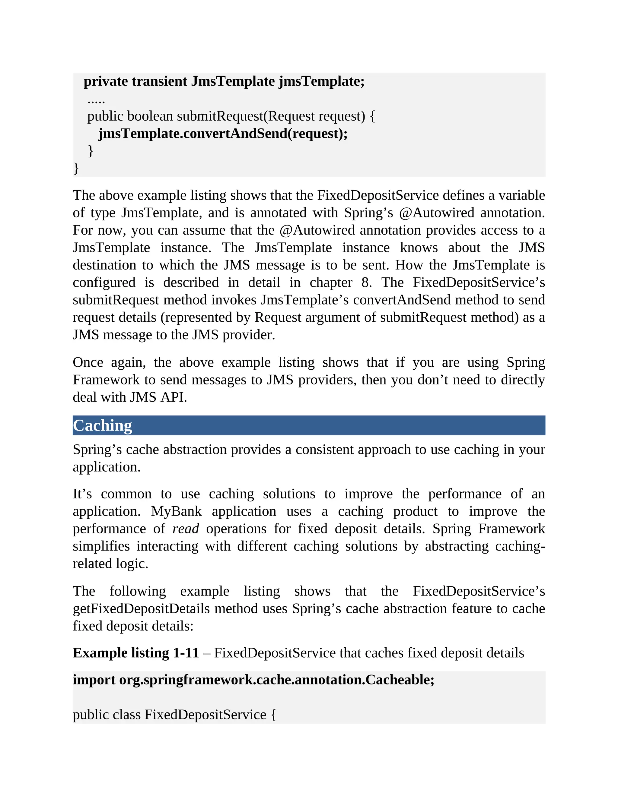 private transient JmsTemplate jmsTemplate; ..... public boolean submitRequest(Request request) { jmsTemplate.convertAndSend(request); } } The above example listing shows that the FixedDepositService defines a variable of type JmsTemplate, and is annotated with Spring’s @Autowired annotation. For now, you can assume that the @Autowired annotation provides access to a JmsTemplate instance. The JmsTemplate instance knows about the JMS destination to which the JMS message is to be sent. How the JmsTemplate is configured is described in detail in chapter 8. The FixedDepositService’s submitRequest method invokes JmsTemplate’s convertAndSend method to send request details (represented by Request argument of submitRequest method) as a JMS message to the JMS provider. Once again, the above example listing shows that if you are using Spring Framework to send messages to JMS providers, then you don’t need to directly deal with JMS API. Caching Spring’s cache abstraction provides a consistent approach to use caching in your application. It’s common to use caching solutions to improve the performance of an application. MyBank application uses a caching product to improve the performance of read operations for fixed deposit details. Spring Framework simplifies interacting with different caching solutions by abstracting caching- related logic. The following example listing shows that the FixedDepositService’s getFixedDepositDetails method uses Spring’s cache abstraction feature to cache fixed deposit details: Example listing 1-11 – FixedDepositService that caches fixed deposit details import org.springframework.cache.annotation.Cacheable; public class FixedDepositService { 