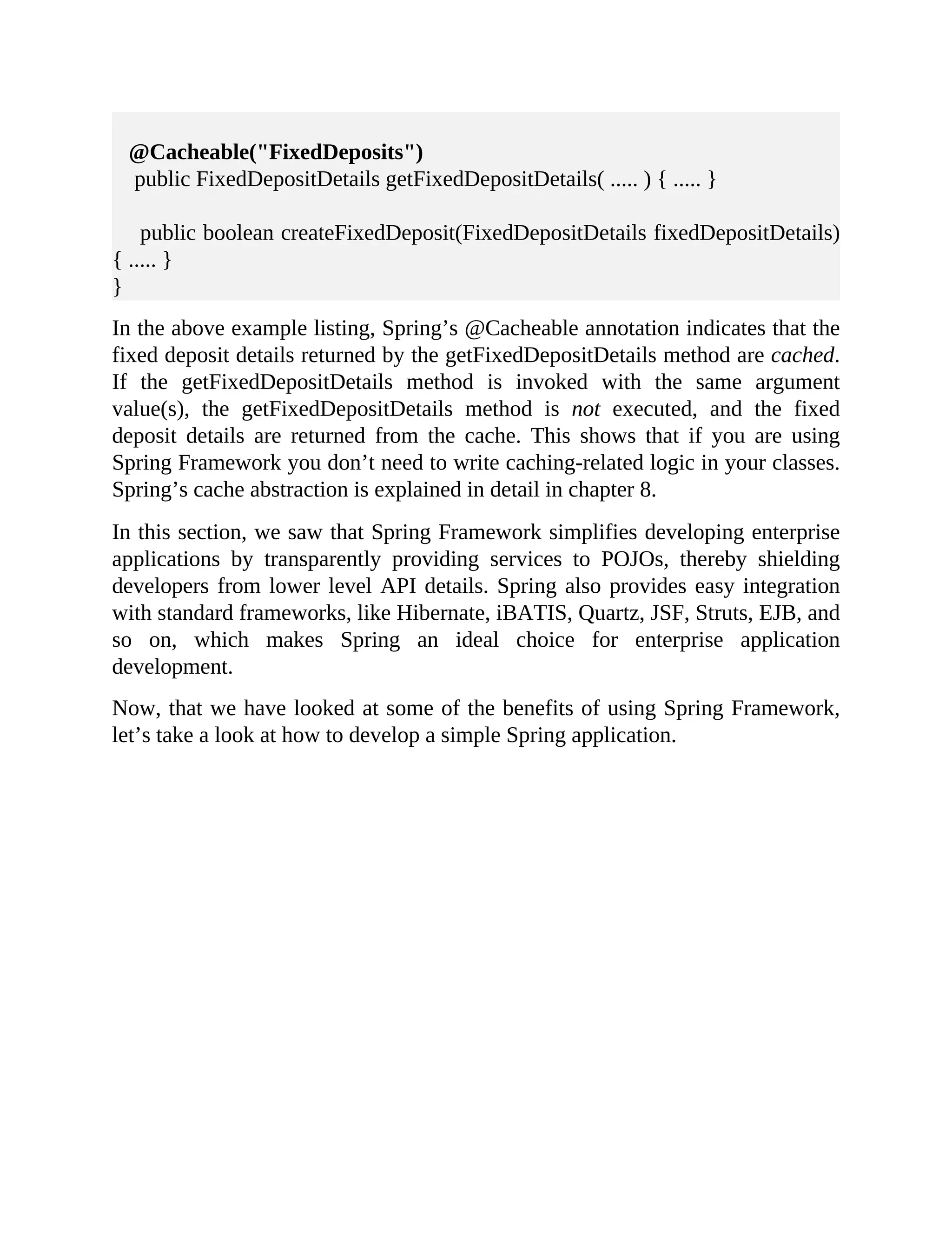 @Cacheable("FixedDeposits") public FixedDepositDetails getFixedDepositDetails( ..... ) { ..... } public boolean createFixedDeposit(FixedDepositDetails fixedDepositDetails) { ..... } } In the above example listing, Spring’s @Cacheable annotation indicates that the fixed deposit details returned by the getFixedDepositDetails method are cached. If the getFixedDepositDetails method is invoked with the same argument value(s), the getFixedDepositDetails method is not executed, and the fixed deposit details are returned from the cache. This shows that if you are using Spring Framework you don’t need to write caching-related logic in your classes. Spring’s cache abstraction is explained in detail in chapter 8. In this section, we saw that Spring Framework simplifies developing enterprise applications by transparently providing services to POJOs, thereby shielding developers from lower level API details. Spring also provides easy integration with standard frameworks, like Hibernate, iBATIS, Quartz, JSF, Struts, EJB, and so on, which makes Spring an ideal choice for enterprise application development. Now, that we have looked at some of the benefits of using Spring Framework, let’s take a look at how to develop a simple Spring application. 