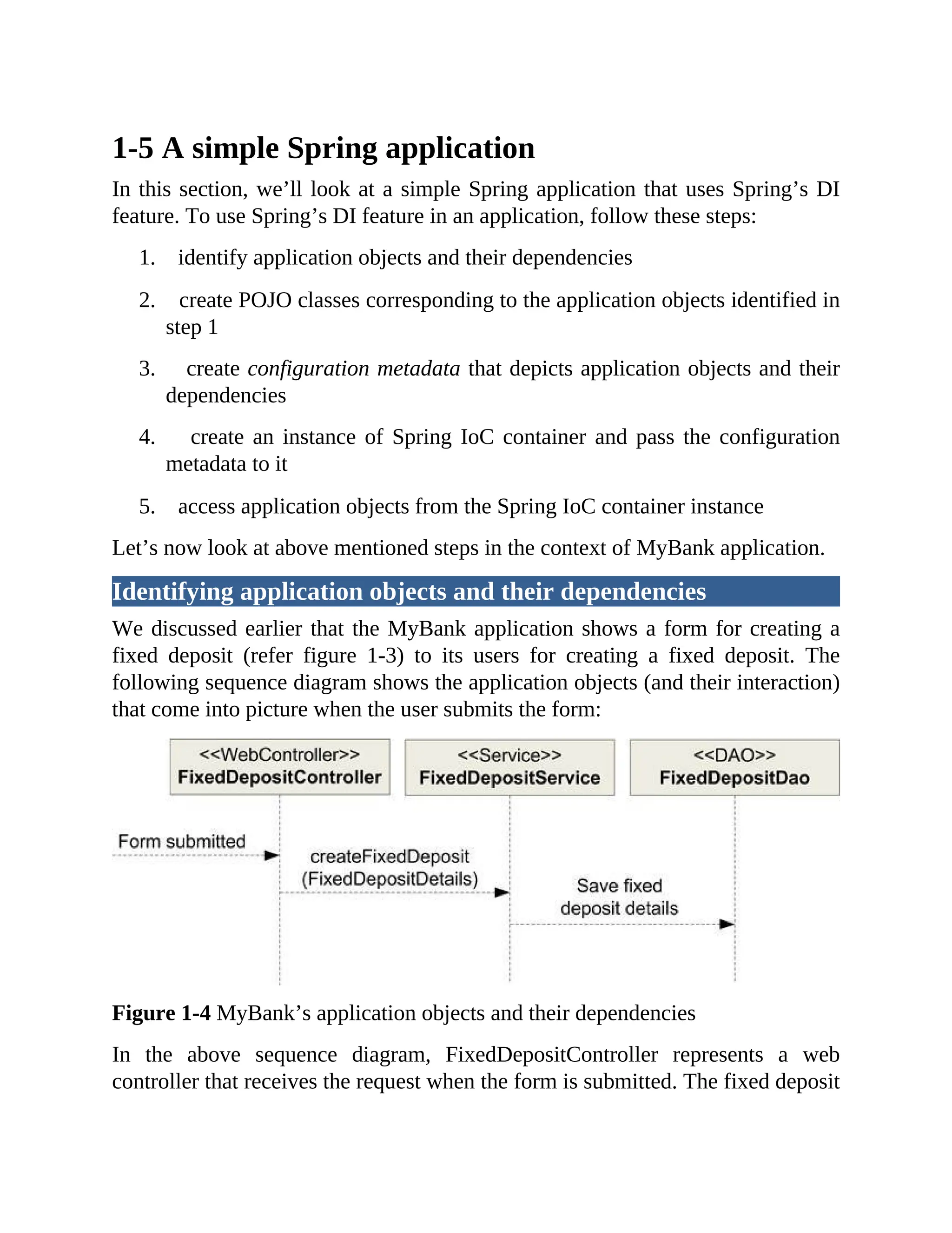 1-5 A simple Spring application In this section, we’ll look at a simple Spring application that uses Spring’s DI feature. To use Spring’s DI feature in an application, follow these steps: 1. identify application objects and their dependencies 2. create POJO classes corresponding to the application objects identified in step 1 3. create configuration metadata that depicts application objects and their dependencies 4. create an instance of Spring IoC container and pass the configuration metadata to it 5. access application objects from the Spring IoC container instance Let’s now look at above mentioned steps in the context of MyBank application. Identifying application objects and their dependencies We discussed earlier that the MyBank application shows a form for creating a fixed deposit (refer figure 1-3) to its users for creating a fixed deposit. The following sequence diagram shows the application objects (and their interaction) that come into picture when the user submits the form: Figure 1-4 MyBank’s application objects and their dependencies In the above sequence diagram, FixedDepositController represents a web controller that receives the request when the form is submitted. The fixed deposit 