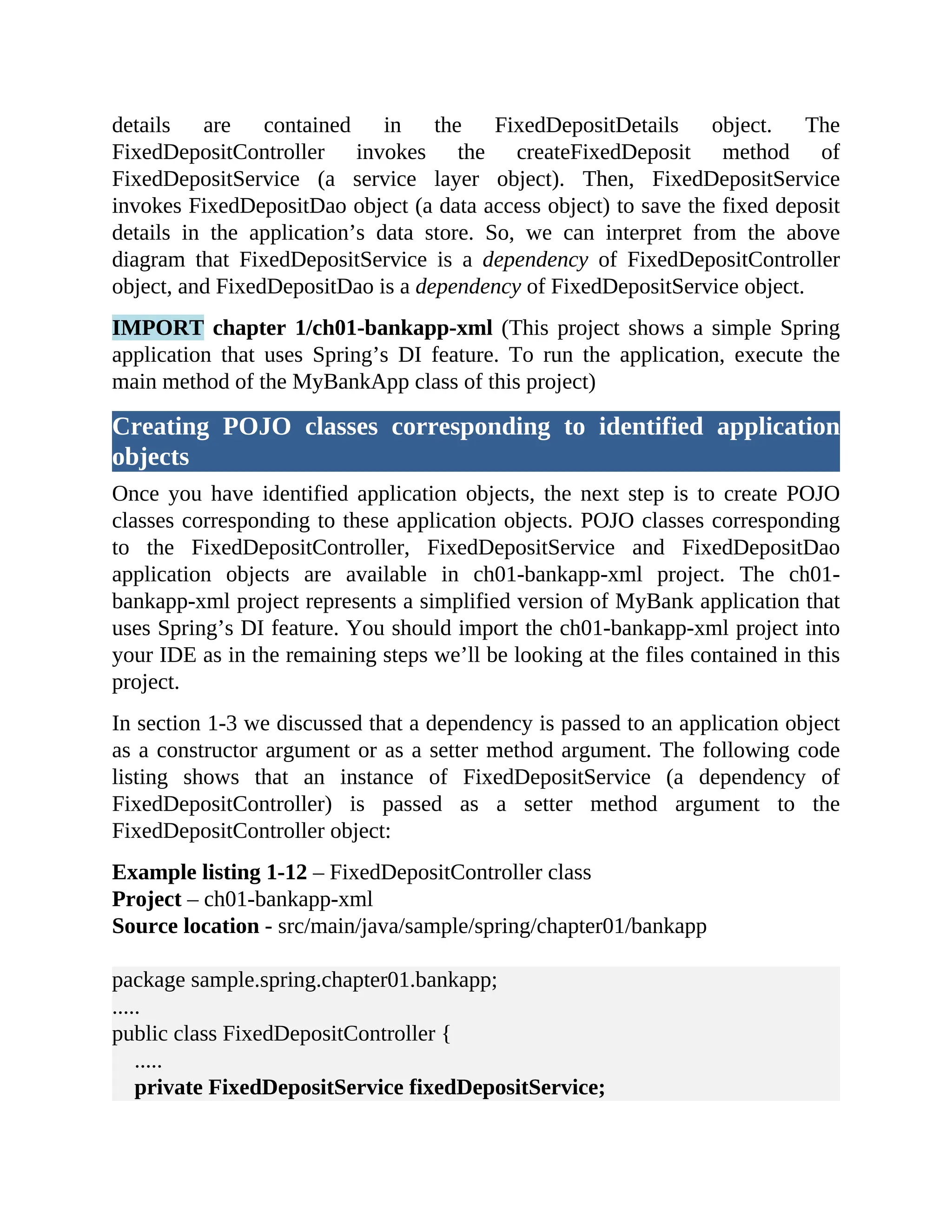 details are contained in the FixedDepositDetails object. The FixedDepositController invokes the createFixedDeposit method of FixedDepositService (a service layer object). Then, FixedDepositService invokes FixedDepositDao object (a data access object) to save the fixed deposit details in the application’s data store. So, we can interpret from the above diagram that FixedDepositService is a dependency of FixedDepositController object, and FixedDepositDao is a dependency of FixedDepositService object. IMPORT chapter 1/ch01-bankapp-xml (This project shows a simple Spring application that uses Spring’s DI feature. To run the application, execute the main method of the MyBankApp class of this project) Creating POJO classes corresponding to identified application objects Once you have identified application objects, the next step is to create POJO classes corresponding to these application objects. POJO classes corresponding to the FixedDepositController, FixedDepositService and FixedDepositDao application objects are available in ch01-bankapp-xml project. The ch01- bankapp-xml project represents a simplified version of MyBank application that uses Spring’s DI feature. You should import the ch01-bankapp-xml project into your IDE as in the remaining steps we’ll be looking at the files contained in this project. In section 1-3 we discussed that a dependency is passed to an application object as a constructor argument or as a setter method argument. The following code listing shows that an instance of FixedDepositService (a dependency of FixedDepositController) is passed as a setter method argument to the FixedDepositController object: Example listing 1-12 – FixedDepositController class Project – ch01-bankapp-xml Source location - src/main/java/sample/spring/chapter01/bankapp package sample.spring.chapter01.bankapp; ..... public class FixedDepositController { ..... private FixedDepositService fixedDepositService; 