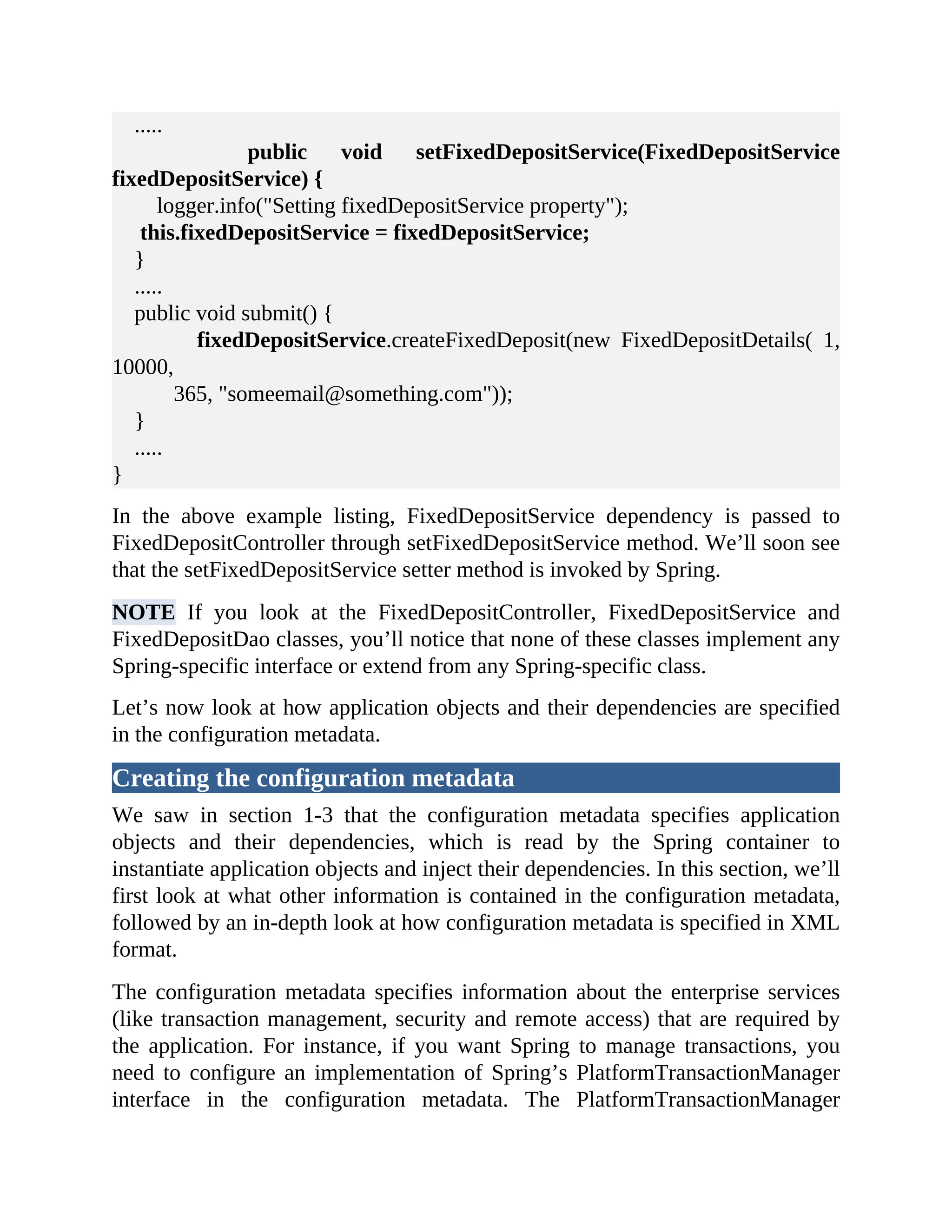 ..... public void setFixedDepositService(FixedDepositService fixedDepositService) { logger.info("Setting fixedDepositService property"); this.fixedDepositService = fixedDepositService; } ..... public void submit() { fixedDepositService.createFixedDeposit(new FixedDepositDetails( 1, 10000, 365, "someemail@something.com")); } ..... } In the above example listing, FixedDepositService dependency is passed to FixedDepositController through setFixedDepositService method. We’ll soon see that the setFixedDepositService setter method is invoked by Spring. NOTE If you look at the FixedDepositController, FixedDepositService and FixedDepositDao classes, you’ll notice that none of these classes implement any Spring-specific interface or extend from any Spring-specific class. Let’s now look at how application objects and their dependencies are specified in the configuration metadata. Creating the configuration metadata We saw in section 1-3 that the configuration metadata specifies application objects and their dependencies, which is read by the Spring container to instantiate application objects and inject their dependencies. In this section, we’ll first look at what other information is contained in the configuration metadata, followed by an in-depth look at how configuration metadata is specified in XML format. The configuration metadata specifies information about the enterprise services (like transaction management, security and remote access) that are required by the application. For instance, if you want Spring to manage transactions, you need to configure an implementation of Spring’s PlatformTransactionManager interface in the configuration metadata. The PlatformTransactionManager 