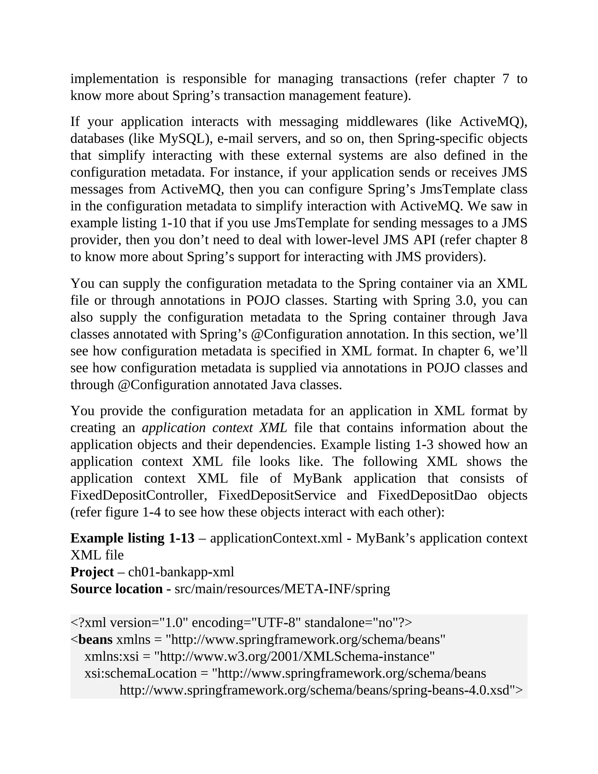 implementation is responsible for managing transactions (refer chapter 7 to know more about Spring’s transaction management feature). If your application interacts with messaging middlewares (like ActiveMQ), databases (like MySQL), e-mail servers, and so on, then Spring-specific objects that simplify interacting with these external systems are also defined in the configuration metadata. For instance, if your application sends or receives JMS messages from ActiveMQ, then you can configure Spring’s JmsTemplate class in the configuration metadata to simplify interaction with ActiveMQ. We saw in example listing 1-10 that if you use JmsTemplate for sending messages to a JMS provider, then you don’t need to deal with lower-level JMS API (refer chapter 8 to know more about Spring’s support for interacting with JMS providers). You can supply the configuration metadata to the Spring container via an XML file or through annotations in POJO classes. Starting with Spring 3.0, you can also supply the configuration metadata to the Spring container through Java classes annotated with Spring’s @Configuration annotation. In this section, we’ll see how configuration metadata is specified in XML format. In chapter 6, we’ll see how configuration metadata is supplied via annotations in POJO classes and through @Configuration annotated Java classes. You provide the configuration metadata for an application in XML format by creating an application context XML file that contains information about the application objects and their dependencies. Example listing 1-3 showed how an application context XML file looks like. The following XML shows the application context XML file of MyBank application that consists of FixedDepositController, FixedDepositService and FixedDepositDao objects (refer figure 1-4 to see how these objects interact with each other): Example listing 1-13 – applicationContext.xml - MyBank’s application context XML file Project – ch01-bankapp-xml Source location - src/main/resources/META-INF/spring <?xml version="1.0" encoding="UTF-8" standalone="no"?> <beans xmlns = "http://www.springframework.org/schema/beans" xmlns:xsi = "http://www.w3.org/2001/XMLSchema-instance" xsi:schemaLocation = "http://www.springframework.org/schema/beans http://www.springframework.org/schema/beans/spring-beans-4.0.xsd"> 