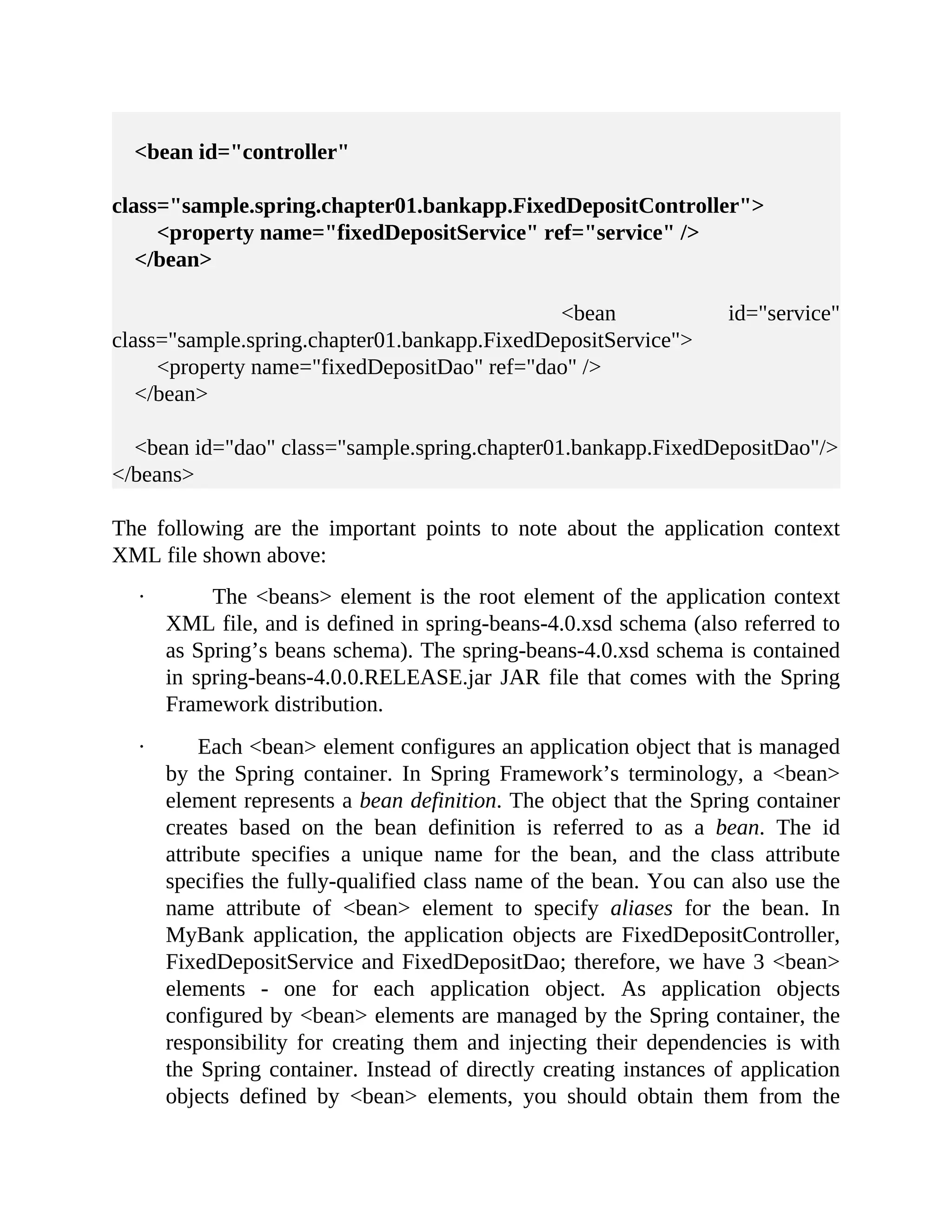 <bean id="controller" class="sample.spring.chapter01.bankapp.FixedDepositController"> <property name="fixedDepositService" ref="service" /> </bean> <bean id="service" class="sample.spring.chapter01.bankapp.FixedDepositService"> <property name="fixedDepositDao" ref="dao" /> </bean> <bean id="dao" class="sample.spring.chapter01.bankapp.FixedDepositDao"/> </beans> The following are the important points to note about the application context XML file shown above: · The <beans> element is the root element of the application context XML file, and is defined in spring-beans-4.0.xsd schema (also referred to as Spring’s beans schema). The spring-beans-4.0.xsd schema is contained in spring-beans-4.0.0.RELEASE.jar JAR file that comes with the Spring Framework distribution. · Each <bean> element configures an application object that is managed by the Spring container. In Spring Framework’s terminology, a <bean> element represents a bean definition. The object that the Spring container creates based on the bean definition is referred to as a bean. The id attribute specifies a unique name for the bean, and the class attribute specifies the fully-qualified class name of the bean. You can also use the name attribute of <bean> element to specify aliases for the bean. In MyBank application, the application objects are FixedDepositController, FixedDepositService and FixedDepositDao; therefore, we have 3 <bean> elements - one for each application object. As application objects configured by <bean> elements are managed by the Spring container, the responsibility for creating them and injecting their dependencies is with the Spring container. Instead of directly creating instances of application objects defined by <bean> elements, you should obtain them from the 