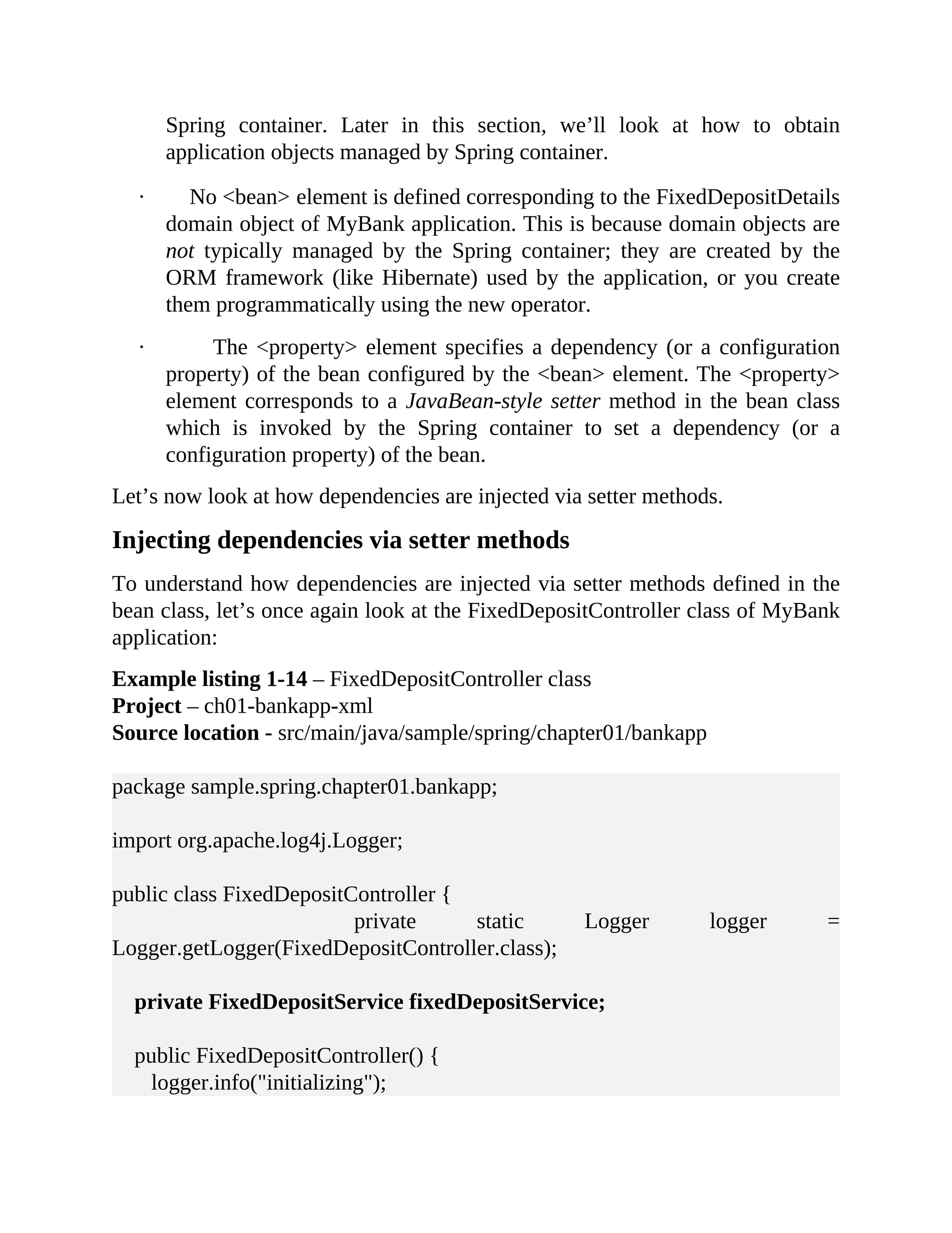 Spring container. Later in this section, we’ll look at how to obtain application objects managed by Spring container. · No <bean> element is defined corresponding to the FixedDepositDetails domain object of MyBank application. This is because domain objects are not typically managed by the Spring container; they are created by the ORM framework (like Hibernate) used by the application, or you create them programmatically using the new operator. · The <property> element specifies a dependency (or a configuration property) of the bean configured by the <bean> element. The <property> element corresponds to a JavaBean-style setter method in the bean class which is invoked by the Spring container to set a dependency (or a configuration property) of the bean. Let’s now look at how dependencies are injected via setter methods. Injecting dependencies via setter methods To understand how dependencies are injected via setter methods defined in the bean class, let’s once again look at the FixedDepositController class of MyBank application: Example listing 1-14 – FixedDepositController class Project – ch01-bankapp-xml Source location - src/main/java/sample/spring/chapter01/bankapp package sample.spring.chapter01.bankapp; import org.apache.log4j.Logger; public class FixedDepositController { private static Logger logger = Logger.getLogger(FixedDepositController.class); private FixedDepositService fixedDepositService; public FixedDepositController() { logger.info("initializing"); 