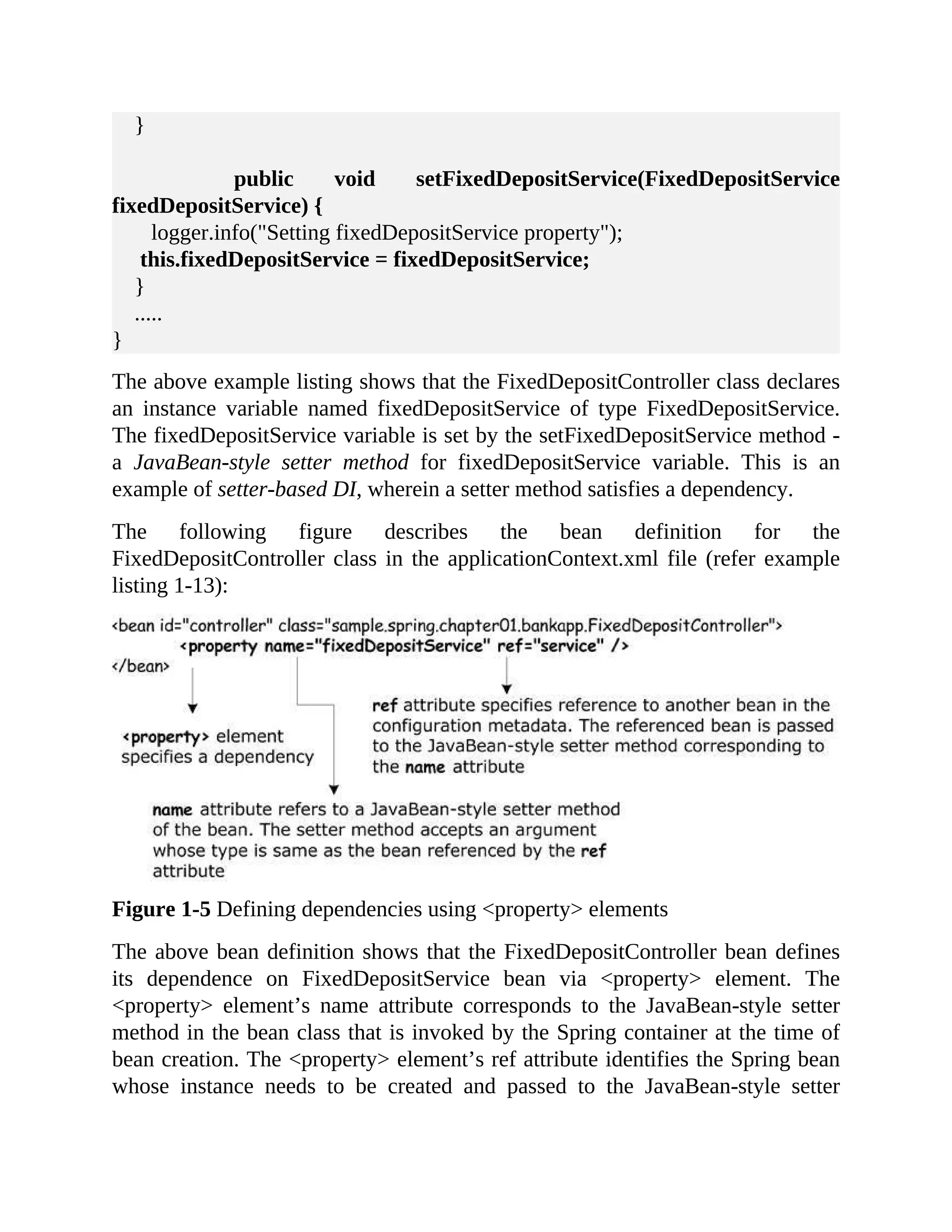 } public void setFixedDepositService(FixedDepositService fixedDepositService) { logger.info("Setting fixedDepositService property"); this.fixedDepositService = fixedDepositService; } ..... } The above example listing shows that the FixedDepositController class declares an instance variable named fixedDepositService of type FixedDepositService. The fixedDepositService variable is set by the setFixedDepositService method - a JavaBean-style setter method for fixedDepositService variable. This is an example of setter-based DI, wherein a setter method satisfies a dependency. The following figure describes the bean definition for the FixedDepositController class in the applicationContext.xml file (refer example listing 1-13): Figure 1-5 Defining dependencies using <property> elements The above bean definition shows that the FixedDepositController bean defines its dependence on FixedDepositService bean via <property> element. The <property> element’s name attribute corresponds to the JavaBean-style setter method in the bean class that is invoked by the Spring container at the time of bean creation. The <property> element’s ref attribute identifies the Spring bean whose instance needs to be created and passed to the JavaBean-style setter 