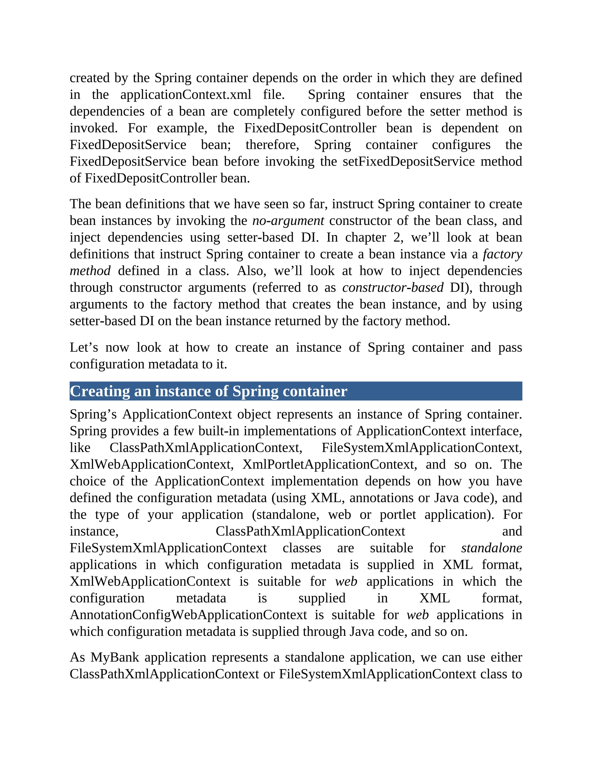 created by the Spring container depends on the order in which they are defined in the applicationContext.xml file. Spring container ensures that the dependencies of a bean are completely configured before the setter method is invoked. For example, the FixedDepositController bean is dependent on FixedDepositService bean; therefore, Spring container configures the FixedDepositService bean before invoking the setFixedDepositService method of FixedDepositController bean. The bean definitions that we have seen so far, instruct Spring container to create bean instances by invoking the no-argument constructor of the bean class, and inject dependencies using setter-based DI. In chapter 2, we’ll look at bean definitions that instruct Spring container to create a bean instance via a factory method defined in a class. Also, we’ll look at how to inject dependencies through constructor arguments (referred to as constructor-based DI), through arguments to the factory method that creates the bean instance, and by using setter-based DI on the bean instance returned by the factory method. Let’s now look at how to create an instance of Spring container and pass configuration metadata to it. Creating an instance of Spring container Spring’s ApplicationContext object represents an instance of Spring container. Spring provides a few built-in implementations of ApplicationContext interface, like ClassPathXmlApplicationContext, FileSystemXmlApplicationContext, XmlWebApplicationContext, XmlPortletApplicationContext, and so on. The choice of the ApplicationContext implementation depends on how you have defined the configuration metadata (using XML, annotations or Java code), and the type of your application (standalone, web or portlet application). For instance, ClassPathXmlApplicationContext and FileSystemXmlApplicationContext classes are suitable for standalone applications in which configuration metadata is supplied in XML format, XmlWebApplicationContext is suitable for web applications in which the configuration metadata is supplied in XML format, AnnotationConfigWebApplicationContext is suitable for web applications in which configuration metadata is supplied through Java code, and so on. As MyBank application represents a standalone application, we can use either ClassPathXmlApplicationContext or FileSystemXmlApplicationContext class to 