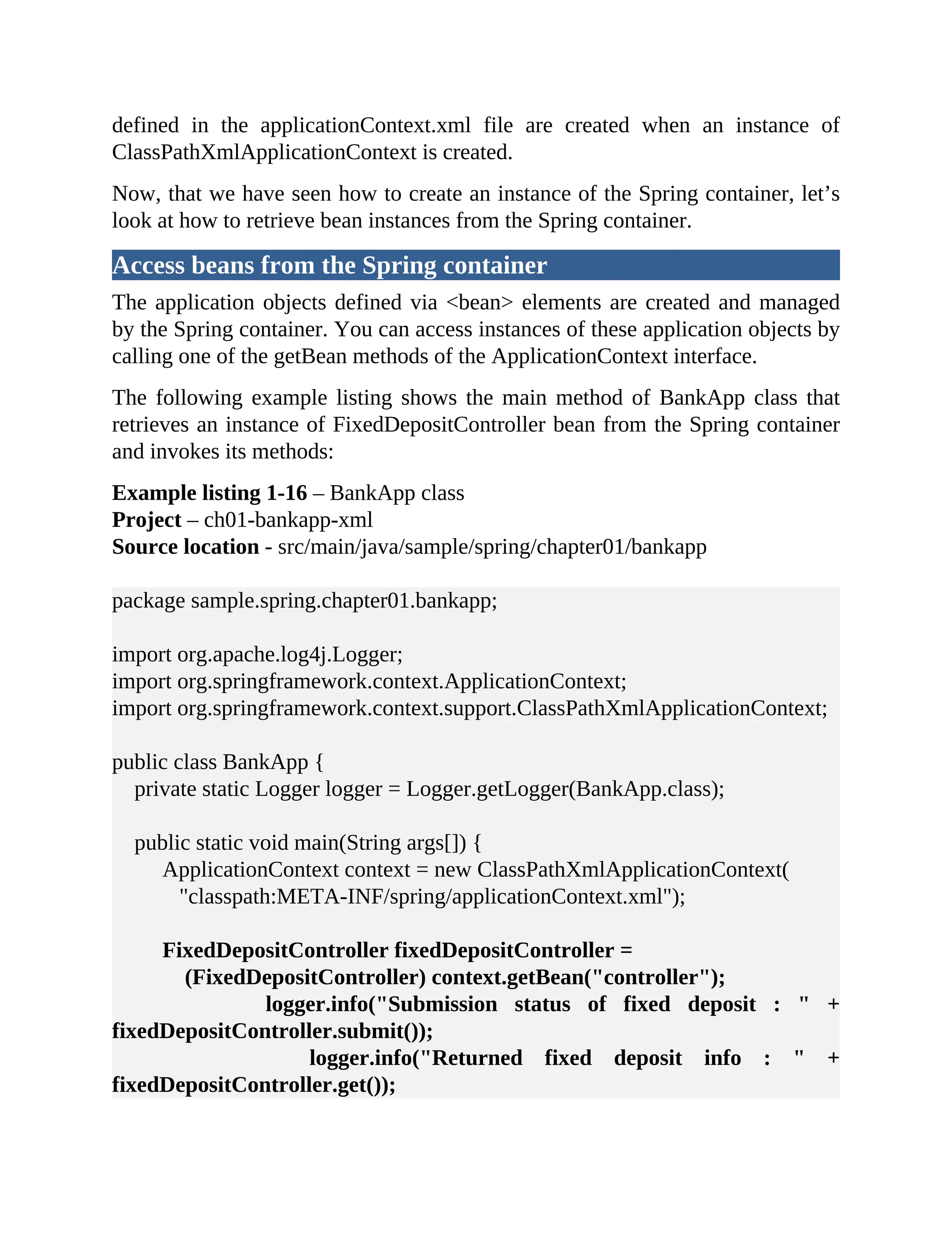 defined in the applicationContext.xml file are created when an instance of ClassPathXmlApplicationContext is created. Now, that we have seen how to create an instance of the Spring container, let’s look at how to retrieve bean instances from the Spring container. Access beans from the Spring container The application objects defined via <bean> elements are created and managed by the Spring container. You can access instances of these application objects by calling one of the getBean methods of the ApplicationContext interface. The following example listing shows the main method of BankApp class that retrieves an instance of FixedDepositController bean from the Spring container and invokes its methods: Example listing 1-16 – BankApp class Project – ch01-bankapp-xml Source location - src/main/java/sample/spring/chapter01/bankapp package sample.spring.chapter01.bankapp; import org.apache.log4j.Logger; import org.springframework.context.ApplicationContext; import org.springframework.context.support.ClassPathXmlApplicationContext; public class BankApp { private static Logger logger = Logger.getLogger(BankApp.class); public static void main(String args[]) { ApplicationContext context = new ClassPathXmlApplicationContext( "classpath:META-INF/spring/applicationContext.xml"); FixedDepositController fixedDepositController = (FixedDepositController) context.getBean("controller"); logger.info("Submission status of fixed deposit : " + fixedDepositController.submit()); logger.info("Returned fixed deposit info : " + fixedDepositController.get()); 