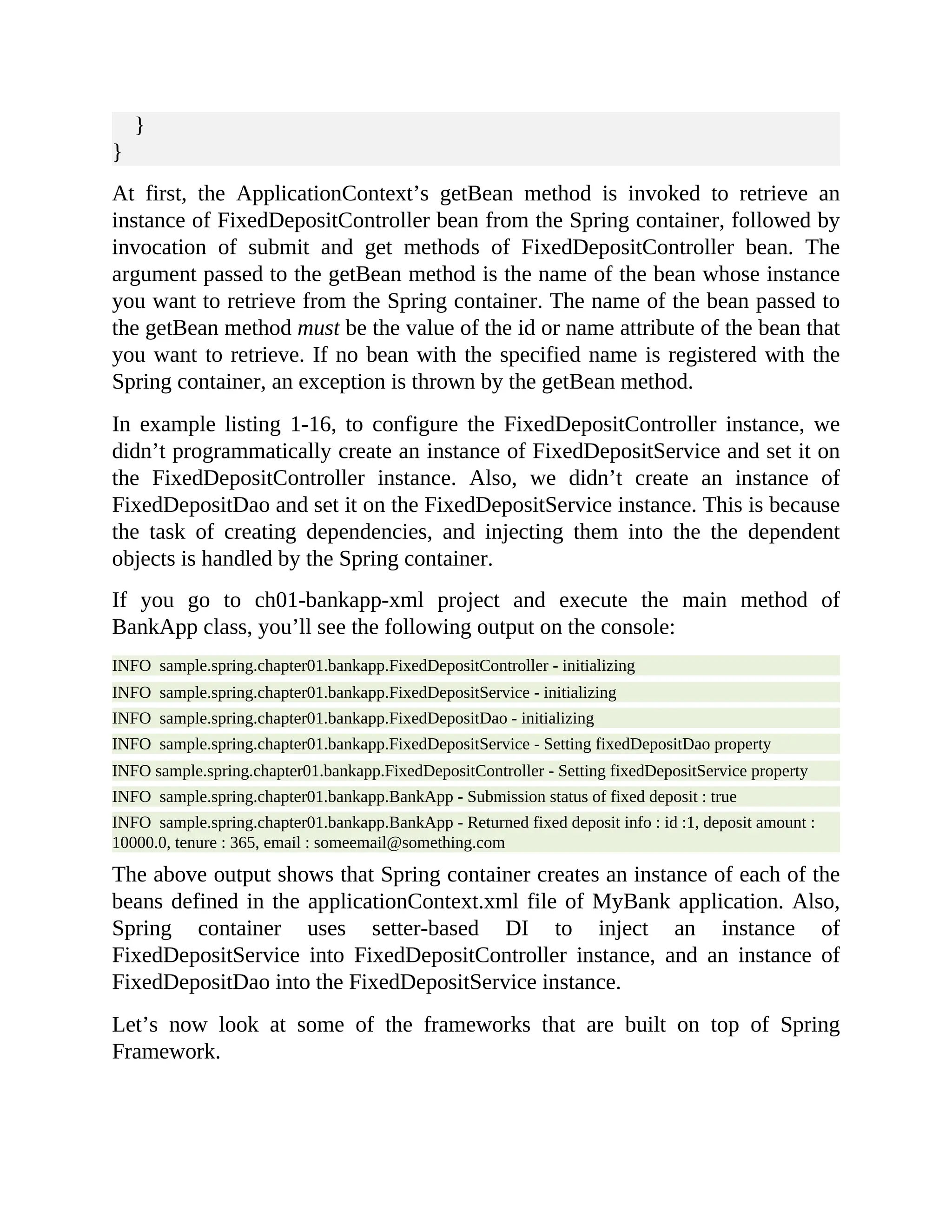 } } At first, the ApplicationContext’s getBean method is invoked to retrieve an instance of FixedDepositController bean from the Spring container, followed by invocation of submit and get methods of FixedDepositController bean. The argument passed to the getBean method is the name of the bean whose instance you want to retrieve from the Spring container. The name of the bean passed to the getBean method must be the value of the id or name attribute of the bean that you want to retrieve. If no bean with the specified name is registered with the Spring container, an exception is thrown by the getBean method. In example listing 1-16, to configure the FixedDepositController instance, we didn’t programmatically create an instance of FixedDepositService and set it on the FixedDepositController instance. Also, we didn’t create an instance of FixedDepositDao and set it on the FixedDepositService instance. This is because the task of creating dependencies, and injecting them into the the dependent objects is handled by the Spring container. If you go to ch01-bankapp-xml project and execute the main method of BankApp class, you’ll see the following output on the console: INFO sample.spring.chapter01.bankapp.FixedDepositController - initializing INFO sample.spring.chapter01.bankapp.FixedDepositService - initializing INFO sample.spring.chapter01.bankapp.FixedDepositDao - initializing INFO sample.spring.chapter01.bankapp.FixedDepositService - Setting fixedDepositDao property INFO sample.spring.chapter01.bankapp.FixedDepositController - Setting fixedDepositService property INFO sample.spring.chapter01.bankapp.BankApp - Submission status of fixed deposit : true INFO sample.spring.chapter01.bankapp.BankApp - Returned fixed deposit info : id :1, deposit amount : 10000.0, tenure : 365, email : someemail@something.com The above output shows that Spring container creates an instance of each of the beans defined in the applicationContext.xml file of MyBank application. Also, Spring container uses setter-based DI to inject an instance of FixedDepositService into FixedDepositController instance, and an instance of FixedDepositDao into the FixedDepositService instance. Let’s now look at some of the frameworks that are built on top of Spring Framework. 