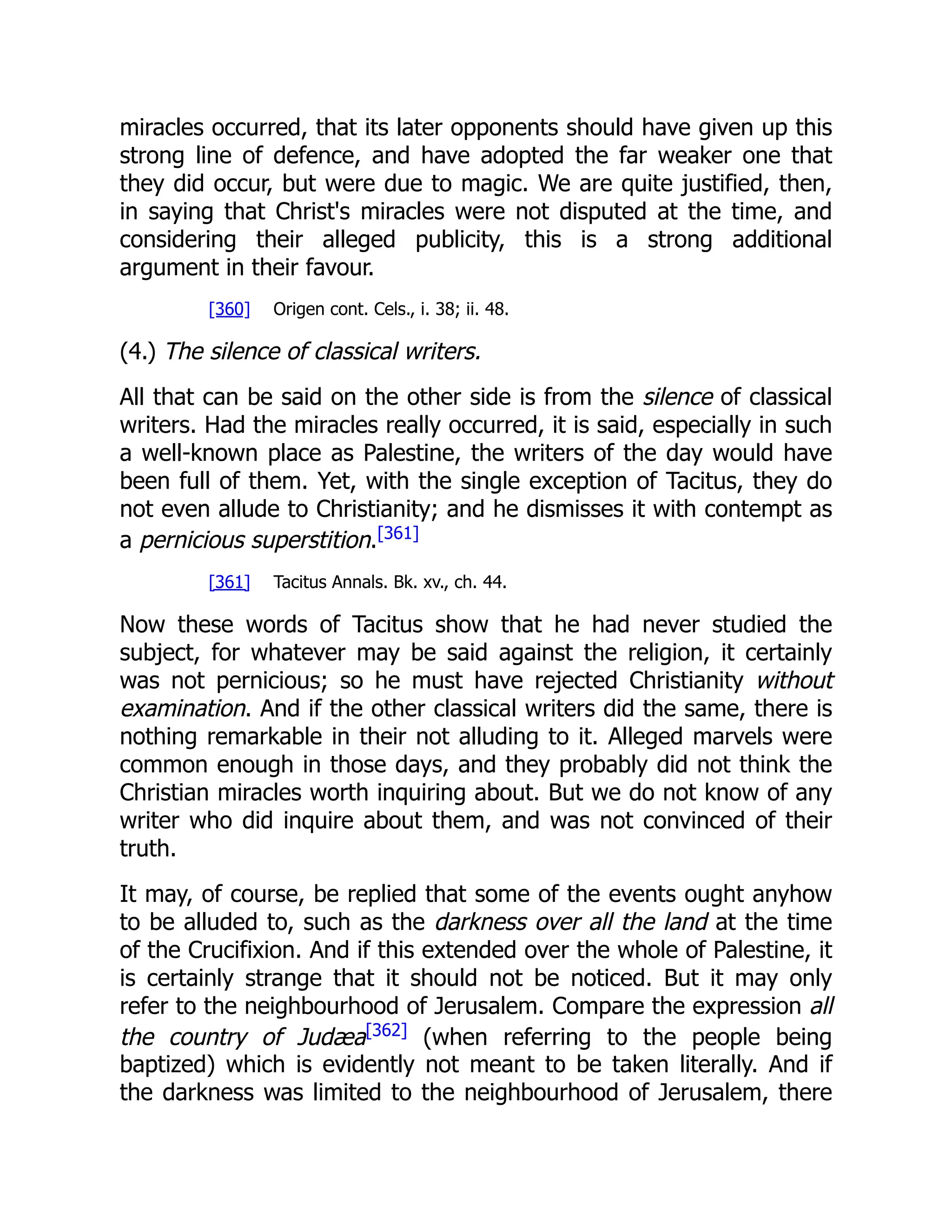 miracles occurred, that its later opponents should have given up this strong line of defence, and have adopted the far weaker one that they did occur, but were due to magic. We are quite justified, then, in saying that Christ's miracles were not disputed at the time, and considering their alleged publicity, this is a strong additional argument in their favour. [360] Origen cont. Cels., i. 38; ii. 48. (4.) The silence of classical writers. All that can be said on the other side is from the silence of classical writers. Had the miracles really occurred, it is said, especially in such a well-known place as Palestine, the writers of the day would have been full of them. Yet, with the single exception of Tacitus, they do not even allude to Christianity; and he dismisses it with contempt as a pernicious superstition.[361] [361] Tacitus Annals. Bk. xv., ch. 44. Now these words of Tacitus show that he had never studied the subject, for whatever may be said against the religion, it certainly was not pernicious; so he must have rejected Christianity without examination. And if the other classical writers did the same, there is nothing remarkable in their not alluding to it. Alleged marvels were common enough in those days, and they probably did not think the Christian miracles worth inquiring about. But we do not know of any writer who did inquire about them, and was not convinced of their truth. It may, of course, be replied that some of the events ought anyhow to be alluded to, such as the darkness over all the land at the time of the Crucifixion. And if this extended over the whole of Palestine, it is certainly strange that it should not be noticed. But it may only refer to the neighbourhood of Jerusalem. Compare the expression all the country of Judæa[362] (when referring to the people being baptized) which is evidently not meant to be taken literally. And if the darkness was limited to the neighbourhood of Jerusalem, there 