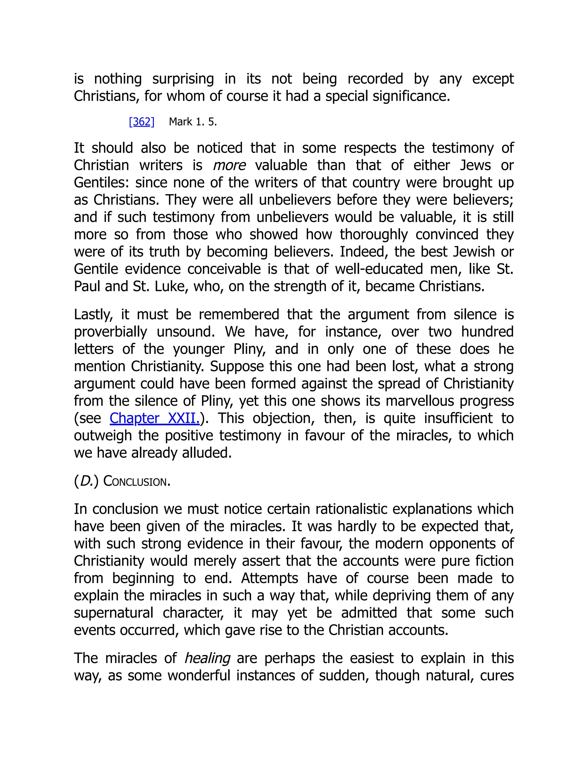 is nothing surprising in its not being recorded by any except Christians, for whom of course it had a special significance. [362] Mark 1. 5. It should also be noticed that in some respects the testimony of Christian writers is more valuable than that of either Jews or Gentiles: since none of the writers of that country were brought up as Christians. They were all unbelievers before they were believers; and if such testimony from unbelievers would be valuable, it is still more so from those who showed how thoroughly convinced they were of its truth by becoming believers. Indeed, the best Jewish or Gentile evidence conceivable is that of well-educated men, like St. Paul and St. Luke, who, on the strength of it, became Christians. Lastly, it must be remembered that the argument from silence is proverbially unsound. We have, for instance, over two hundred letters of the younger Pliny, and in only one of these does he mention Christianity. Suppose this one had been lost, what a strong argument could have been formed against the spread of Christianity from the silence of Pliny, yet this one shows its marvellous progress (see Chapter XXII.). This objection, then, is quite insufficient to outweigh the positive testimony in favour of the miracles, to which we have already alluded. (D.) Conclusion. In conclusion we must notice certain rationalistic explanations which have been given of the miracles. It was hardly to be expected that, with such strong evidence in their favour, the modern opponents of Christianity would merely assert that the accounts were pure fiction from beginning to end. Attempts have of course been made to explain the miracles in such a way that, while depriving them of any supernatural character, it may yet be admitted that some such events occurred, which gave rise to the Christian accounts. The miracles of healing are perhaps the easiest to explain in this way, as some wonderful instances of sudden, though natural, cures 