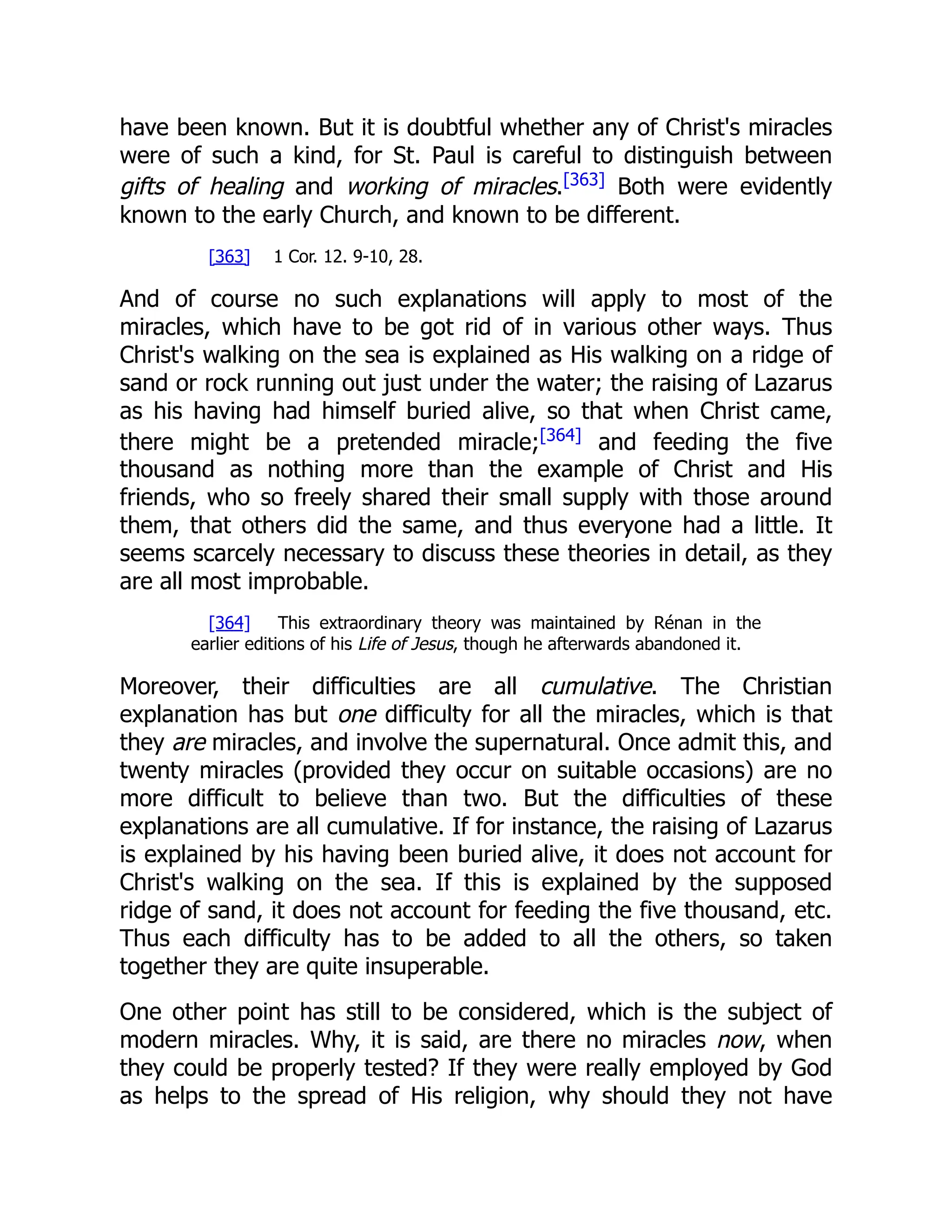 have been known. But it is doubtful whether any of Christ's miracles were of such a kind, for St. Paul is careful to distinguish between gifts of healing and working of miracles.[363] Both were evidently known to the early Church, and known to be different. [363] 1 Cor. 12. 9-10, 28. And of course no such explanations will apply to most of the miracles, which have to be got rid of in various other ways. Thus Christ's walking on the sea is explained as His walking on a ridge of sand or rock running out just under the water; the raising of Lazarus as his having had himself buried alive, so that when Christ came, there might be a pretended miracle;[364] and feeding the five thousand as nothing more than the example of Christ and His friends, who so freely shared their small supply with those around them, that others did the same, and thus everyone had a little. It seems scarcely necessary to discuss these theories in detail, as they are all most improbable. [364] This extraordinary theory was maintained by Rénan in the earlier editions of his Life of Jesus, though he afterwards abandoned it. Moreover, their difficulties are all cumulative. The Christian explanation has but one difficulty for all the miracles, which is that they are miracles, and involve the supernatural. Once admit this, and twenty miracles (provided they occur on suitable occasions) are no more difficult to believe than two. But the difficulties of these explanations are all cumulative. If for instance, the raising of Lazarus is explained by his having been buried alive, it does not account for Christ's walking on the sea. If this is explained by the supposed ridge of sand, it does not account for feeding the five thousand, etc. Thus each difficulty has to be added to all the others, so taken together they are quite insuperable. One other point has still to be considered, which is the subject of modern miracles. Why, it is said, are there no miracles now, when they could be properly tested? If they were really employed by God as helps to the spread of His religion, why should they not have 
