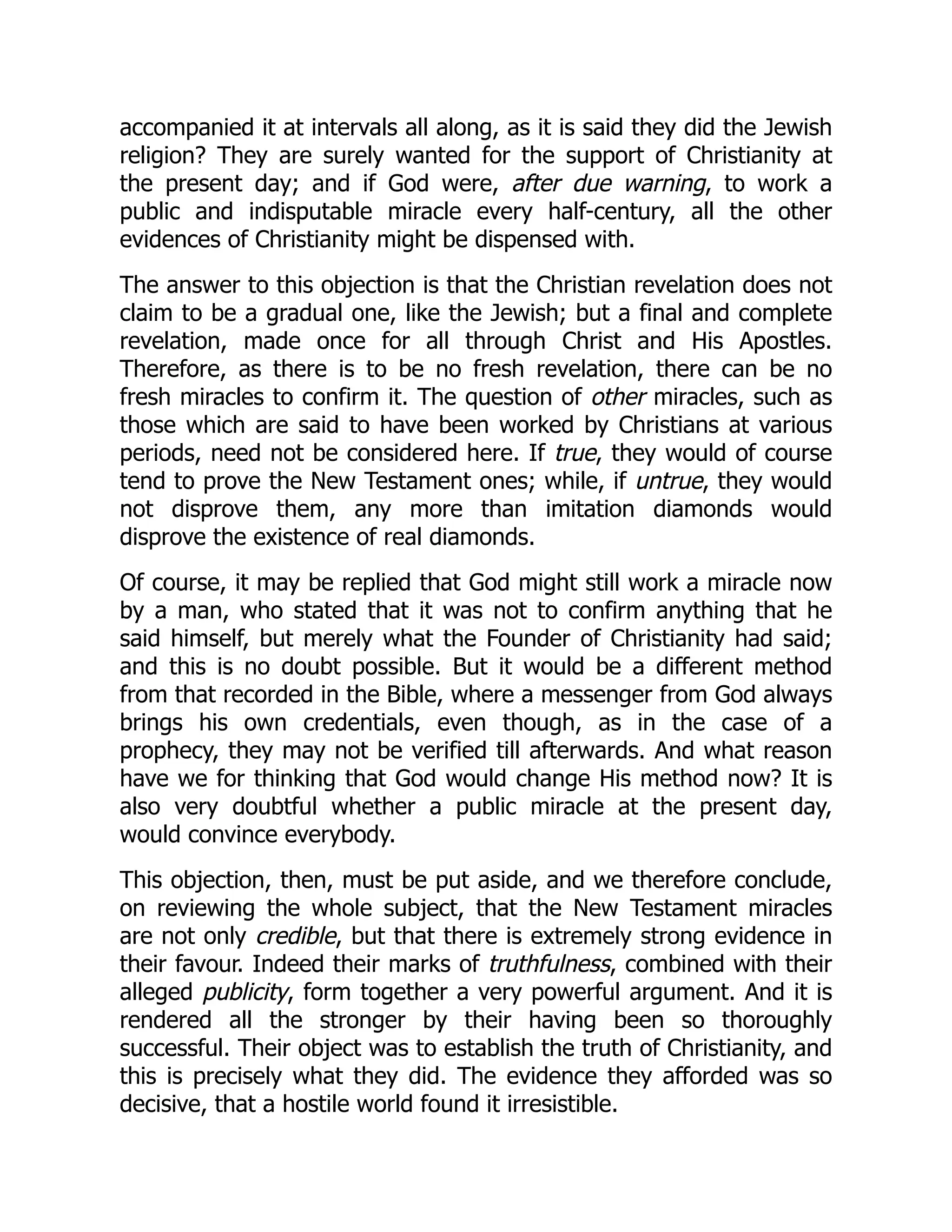 accompanied it at intervals all along, as it is said they did the Jewish religion? They are surely wanted for the support of Christianity at the present day; and if God were, after due warning, to work a public and indisputable miracle every half-century, all the other evidences of Christianity might be dispensed with. The answer to this objection is that the Christian revelation does not claim to be a gradual one, like the Jewish; but a final and complete revelation, made once for all through Christ and His Apostles. Therefore, as there is to be no fresh revelation, there can be no fresh miracles to confirm it. The question of other miracles, such as those which are said to have been worked by Christians at various periods, need not be considered here. If true, they would of course tend to prove the New Testament ones; while, if untrue, they would not disprove them, any more than imitation diamonds would disprove the existence of real diamonds. Of course, it may be replied that God might still work a miracle now by a man, who stated that it was not to confirm anything that he said himself, but merely what the Founder of Christianity had said; and this is no doubt possible. But it would be a different method from that recorded in the Bible, where a messenger from God always brings his own credentials, even though, as in the case of a prophecy, they may not be verified till afterwards. And what reason have we for thinking that God would change His method now? It is also very doubtful whether a public miracle at the present day, would convince everybody. This objection, then, must be put aside, and we therefore conclude, on reviewing the whole subject, that the New Testament miracles are not only credible, but that there is extremely strong evidence in their favour. Indeed their marks of truthfulness, combined with their alleged publicity, form together a very powerful argument. And it is rendered all the stronger by their having been so thoroughly successful. Their object was to establish the truth of Christianity, and this is precisely what they did. The evidence they afforded was so decisive, that a hostile world found it irresistible. 