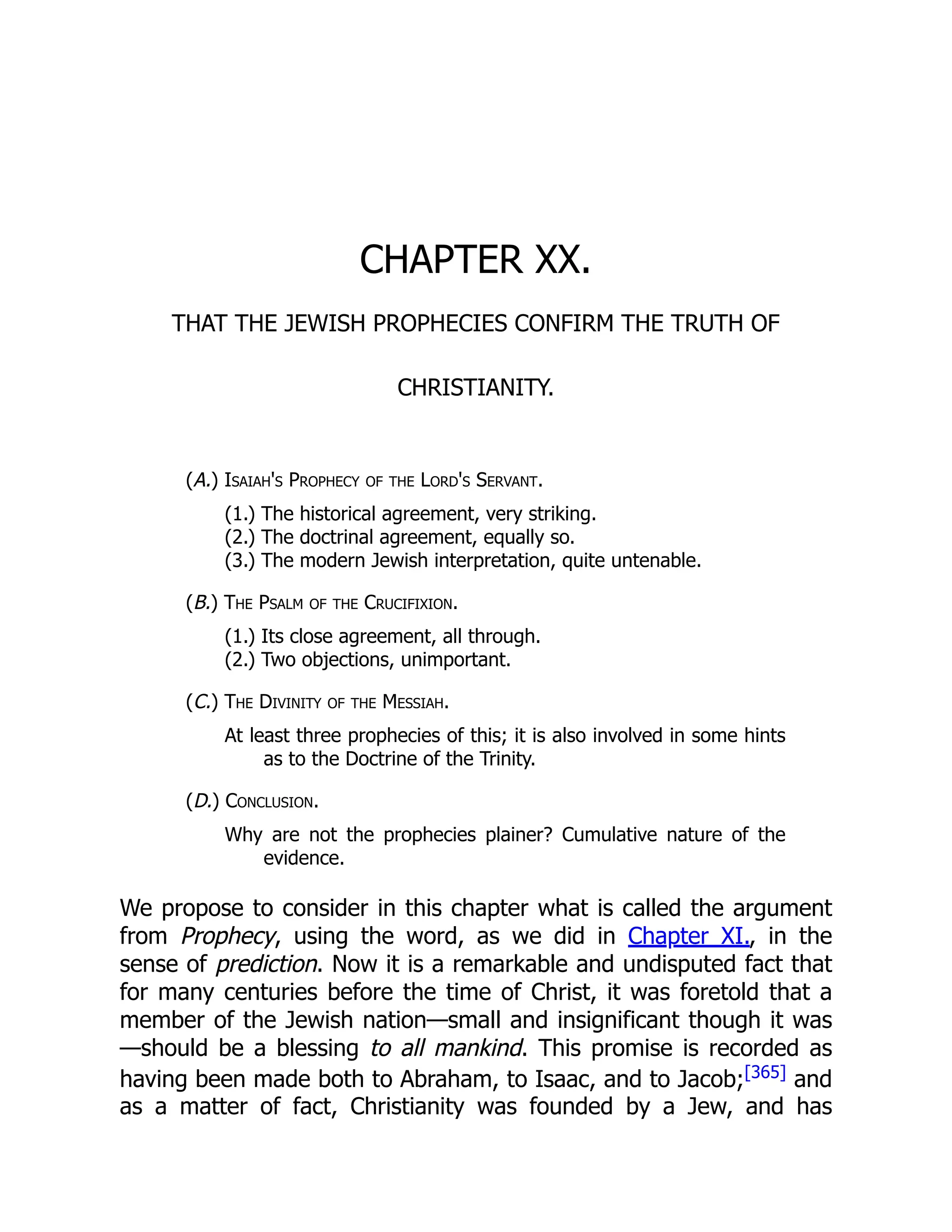 CHAPTER XX. THAT THE JEWISH PROPHECIES CONFIRM THE TRUTH OF CHRISTIANITY. (A.) Isaiah's Prophecy of the Lord's Servant. (1.) The historical agreement, very striking. (2.) The doctrinal agreement, equally so. (3.) The modern Jewish interpretation, quite untenable. (B.) The Psalm of the Crucifixion. (1.) Its close agreement, all through. (2.) Two objections, unimportant. (C.) The Divinity of the Messiah. At least three prophecies of this; it is also involved in some hints as to the Doctrine of the Trinity. (D.) Conclusion. Why are not the prophecies plainer? Cumulative nature of the evidence. We propose to consider in this chapter what is called the argument from Prophecy, using the word, as we did in Chapter XI., in the sense of prediction. Now it is a remarkable and undisputed fact that for many centuries before the time of Christ, it was foretold that a member of the Jewish nation—small and insignificant though it was —should be a blessing to all mankind. This promise is recorded as having been made both to Abraham, to Isaac, and to Jacob;[365] and as a matter of fact, Christianity was founded by a Jew, and has 