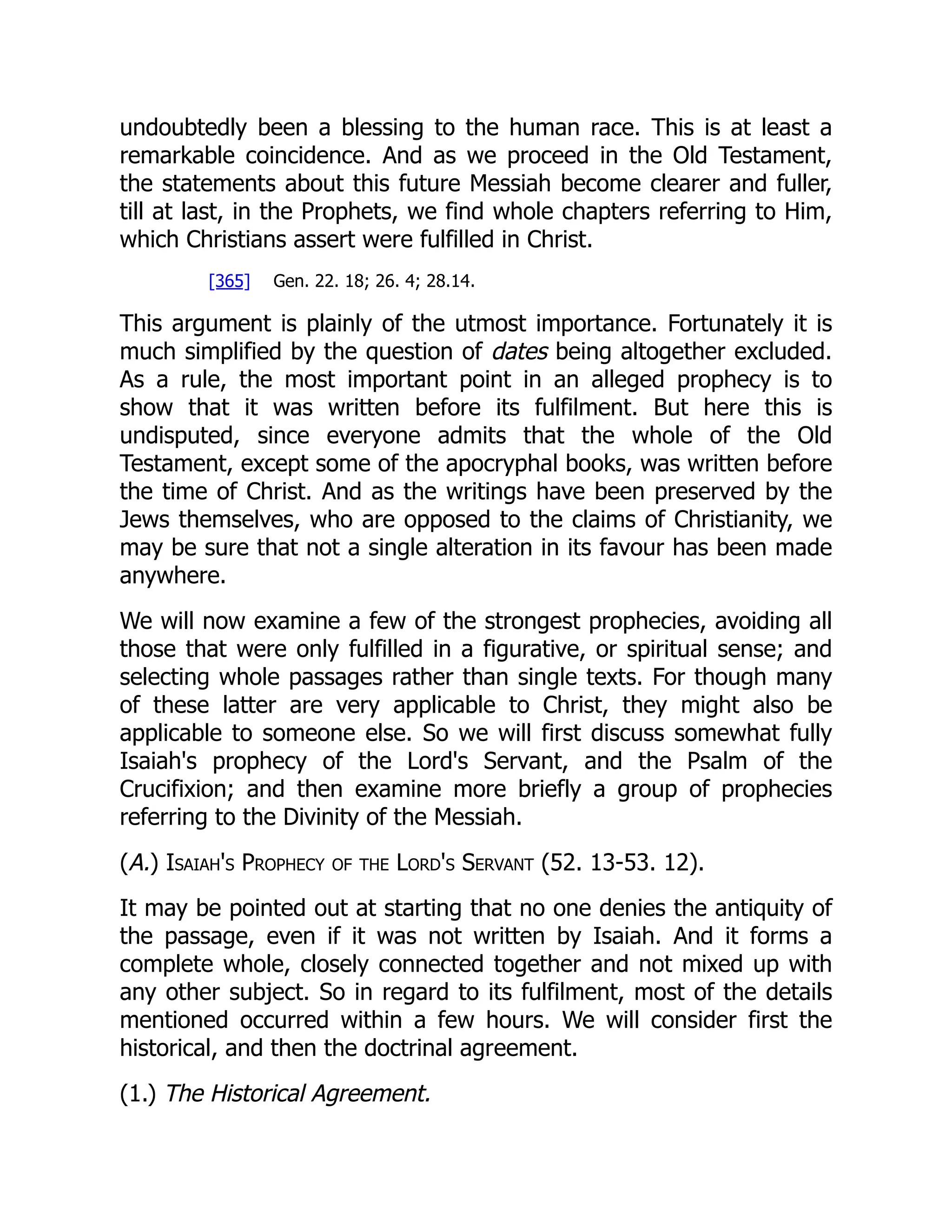undoubtedly been a blessing to the human race. This is at least a remarkable coincidence. And as we proceed in the Old Testament, the statements about this future Messiah become clearer and fuller, till at last, in the Prophets, we find whole chapters referring to Him, which Christians assert were fulfilled in Christ. [365] Gen. 22. 18; 26. 4; 28.14. This argument is plainly of the utmost importance. Fortunately it is much simplified by the question of dates being altogether excluded. As a rule, the most important point in an alleged prophecy is to show that it was written before its fulfilment. But here this is undisputed, since everyone admits that the whole of the Old Testament, except some of the apocryphal books, was written before the time of Christ. And as the writings have been preserved by the Jews themselves, who are opposed to the claims of Christianity, we may be sure that not a single alteration in its favour has been made anywhere. We will now examine a few of the strongest prophecies, avoiding all those that were only fulfilled in a figurative, or spiritual sense; and selecting whole passages rather than single texts. For though many of these latter are very applicable to Christ, they might also be applicable to someone else. So we will first discuss somewhat fully Isaiah's prophecy of the Lord's Servant, and the Psalm of the Crucifixion; and then examine more briefly a group of prophecies referring to the Divinity of the Messiah. (A.) Isaiah's Prophecy of the Lord's Servant (52. 13-53. 12). It may be pointed out at starting that no one denies the antiquity of the passage, even if it was not written by Isaiah. And it forms a complete whole, closely connected together and not mixed up with any other subject. So in regard to its fulfilment, most of the details mentioned occurred within a few hours. We will consider first the historical, and then the doctrinal agreement. (1.) The Historical Agreement. 