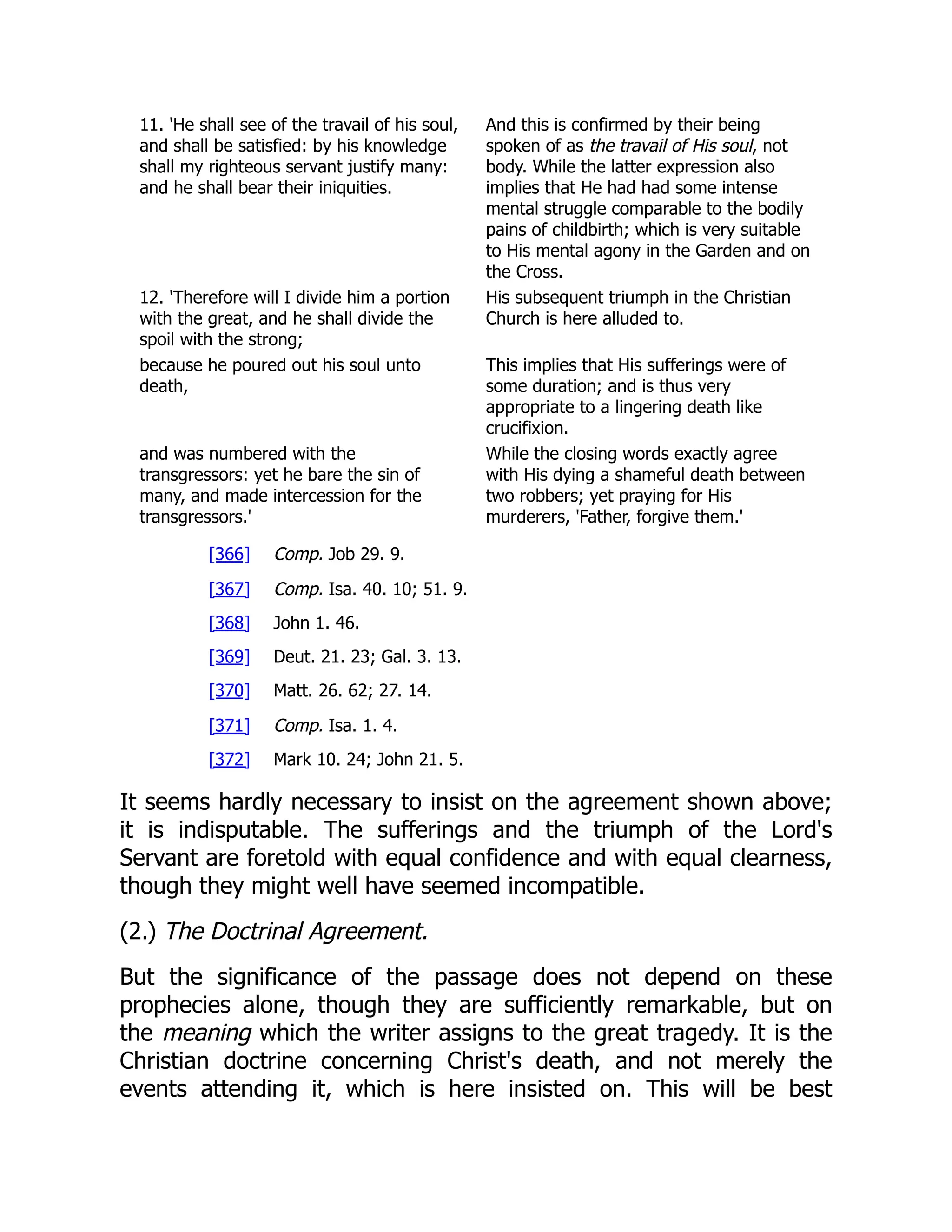 11. 'He shall see of the travail of his soul, and shall be satisfied: by his knowledge shall my righteous servant justify many: and he shall bear their iniquities. And this is confirmed by their being spoken of as the travail of His soul, not body. While the latter expression also implies that He had had some intense mental struggle comparable to the bodily pains of childbirth; which is very suitable to His mental agony in the Garden and on the Cross. 12. 'Therefore will I divide him a portion with the great, and he shall divide the spoil with the strong; His subsequent triumph in the Christian Church is here alluded to. because he poured out his soul unto death, This implies that His sufferings were of some duration; and is thus very appropriate to a lingering death like crucifixion. and was numbered with the transgressors: yet he bare the sin of many, and made intercession for the transgressors.' While the closing words exactly agree with His dying a shameful death between two robbers; yet praying for His murderers, 'Father, forgive them.' [366] Comp. Job 29. 9. [367] Comp. Isa. 40. 10; 51. 9. [368] John 1. 46. [369] Deut. 21. 23; Gal. 3. 13. [370] Matt. 26. 62; 27. 14. [371] Comp. Isa. 1. 4. [372] Mark 10. 24; John 21. 5. It seems hardly necessary to insist on the agreement shown above; it is indisputable. The sufferings and the triumph of the Lord's Servant are foretold with equal confidence and with equal clearness, though they might well have seemed incompatible. (2.) The Doctrinal Agreement. But the significance of the passage does not depend on these prophecies alone, though they are sufficiently remarkable, but on the meaning which the writer assigns to the great tragedy. It is the Christian doctrine concerning Christ's death, and not merely the events attending it, which is here insisted on. This will be best 