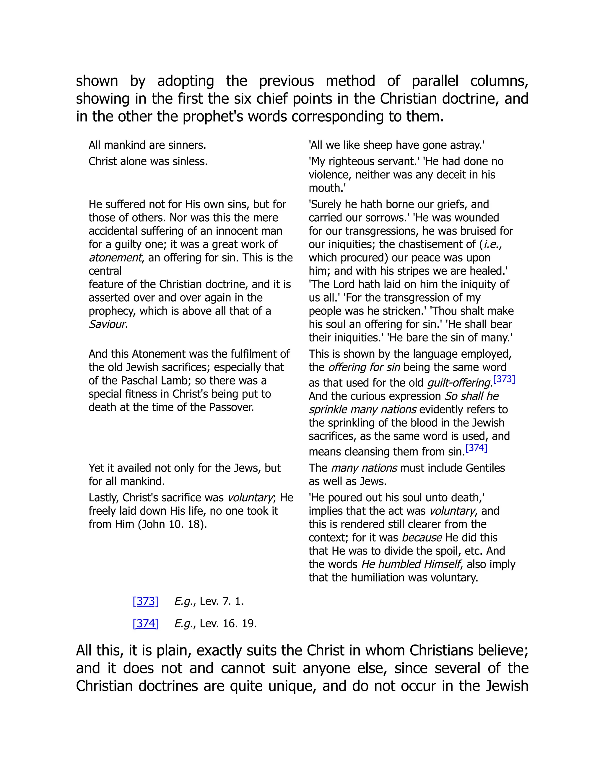 shown by adopting the previous method of parallel columns, showing in the first the six chief points in the Christian doctrine, and in the other the prophet's words corresponding to them. All mankind are sinners. 'All we like sheep have gone astray.' Christ alone was sinless. 'My righteous servant.' 'He had done no violence, neither was any deceit in his mouth.' He suffered not for His own sins, but for those of others. Nor was this the mere accidental suffering of an innocent man for a guilty one; it was a great work of atonement, an offering for sin. This is the central feature of the Christian doctrine, and it is asserted over and over again in the prophecy, which is above all that of a Saviour. 'Surely he hath borne our griefs, and carried our sorrows.' 'He was wounded for our transgressions, he was bruised for our iniquities; the chastisement of (i.e., which procured) our peace was upon him; and with his stripes we are healed.' 'The Lord hath laid on him the iniquity of us all.' 'For the transgression of my people was he stricken.' 'Thou shalt make his soul an offering for sin.' 'He shall bear their iniquities.' 'He bare the sin of many.' And this Atonement was the fulfilment of the old Jewish sacrifices; especially that of the Paschal Lamb; so there was a special fitness in Christ's being put to death at the time of the Passover. This is shown by the language employed, the offering for sin being the same word as that used for the old guilt-offering.[373] And the curious expression So shall he sprinkle many nations evidently refers to the sprinkling of the blood in the Jewish sacrifices, as the same word is used, and means cleansing them from sin.[374] Yet it availed not only for the Jews, but for all mankind. The many nations must include Gentiles as well as Jews. Lastly, Christ's sacrifice was voluntary; He freely laid down His life, no one took it from Him (John 10. 18). 'He poured out his soul unto death,' implies that the act was voluntary, and this is rendered still clearer from the context; for it was because He did this that He was to divide the spoil, etc. And the words He humbled Himself, also imply that the humiliation was voluntary. [373] E.g., Lev. 7. 1. [374] E.g., Lev. 16. 19. All this, it is plain, exactly suits the Christ in whom Christians believe; and it does not and cannot suit anyone else, since several of the Christian doctrines are quite unique, and do not occur in the Jewish 